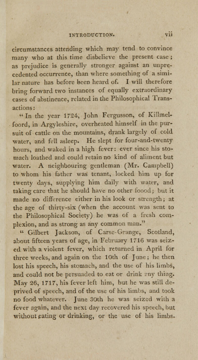 circumstances attending which may tend to convince many who at this time disbelieve the present case ; as prejudice is generally stronger against an unpre- cedented occurrence, than where something of a simi- lar nature has before been heard of. I will therefore bring forward two instances of equally extraordinary cases of abstinence, related in the Philosophical Trans- actions :  In the year 1724, John Fergusson, of Killmel- foord, in Argyleshire, overheated himself in the pur- suit of cattle on the mountains, drank largely of cold water, and fell asleep. He slept for four-and-twenty hours, and waked in a high fever: ever since his sto- mach loathed and could retain no kind of aliment but water. A neighbouring gentleman (Mr. Campbell) to whom his father was tenant, locked him up for twenty days, supplying him daily with water, and taking care that he should have no other foood; but it made no difference either in his look or strength; at the age of thirty-six (when the account was sent to the Philosophical Society) he was of a fresh com- plexion, and as strong as any common man.  Gilbert Jackson, of Carse-Grange, Scotland, about fifteen years of age, in February 1716 was seiz- ed with a violent fever, which returned in April for three weeks, and again on the 10th of June; he then lost his speech, his stomach, and the use of his limbs, and could not be persuaded to eat or drink any thing. May 26, 1717, his fever left him, but he was still de- prived of speech, and of the use of his limbs, and took no food whatever. June 30th he was seized with a fever again, and the next day recovered his speech, but without eating or drinking, or the use of his limbs.