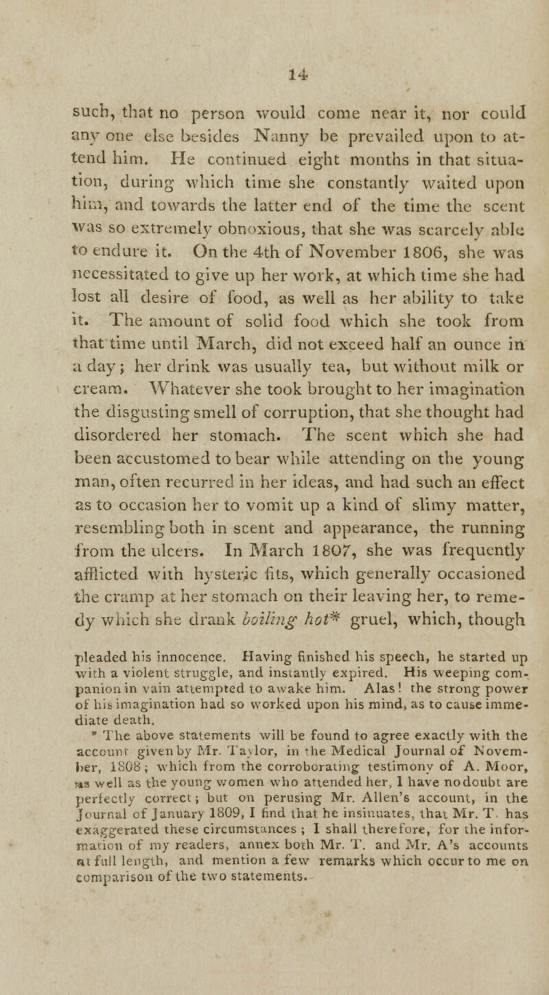 such, that no person would come near it, nor could any one else besides Nanny be prevailed upon to at- tend him. He continued eight months in that situa- tion, during which time she constantly waited upon him, and towards the latter end of the time the scent was so extremely obnoxious, that she was scarcely able to endure it. On the 4th of November 1806, she was necessitated to give up her work, at which time she had lost all desire of food, as well as her ability to take it. The amount of solid food which she took from that time until March, did not exceed half an ounce in a day; her drink was usually tea, but without milk or cream. Whatever she took brought to her imagination the disgusting smell of corruption, that she thought had disordered her stomach. The scent which she had been accustomed to bear while attending on the young man, often recurred in her ideas, and had such an effect as to occasion her to vomit up a kind of slimy matter, resembling both in scent and appearance, the running from the ulcers. In March 1807, she was frequently afflicted with hysteric fits, which generally occasioned the cramp at her stomach on their leaving her, to reme- dy which she drank boiling hot* gruel, which, though pleaded his innocence. Having finished his speech, he started tip with a violent struggle, and instantly expired. His weeping com- panion in vain attempted to awake him. Alas! the strong power of hib imagination had so worked upon his mind, as to cause imme- diate death. * The above statements will be found to agree exactly with the account given by Mr. Taylor, in the Medical Journal of Novem- ber, 180B; which from the corroborating testimony of A. Moor, Ms well as the young women who attended her, 1 have nodoubt are perfectly correct; but on perusing Mr. Allen's account, in the Journal of January 1809, I find that he insinuates, that Mr. T has exaggerated these circumstances ; I shall therefore, for the infor- mation of my readers, annex both Mr. '1'. and Mr. A's accounts «t full length, and mention a few remarks which occur to me on comparison of the two statements.