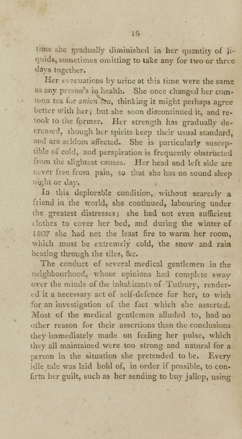 time: she gradually diminished in her quantity of li- quids, sometimes omitting to take any for two or three days together. Her evacuations by urine at this time were the same as any person's in health. She once changed her com- mon tea for onion tba, thinking it might perhaps agree better with her; but she soon discontinued it, and re- took to the former. Her strength has gradually de- creased, though her spirits keep their usual standard, and are seldom affected. She is particularly suscep- tible oi cold, and perspiration is frequently obstructed from the slightest causes. Her head and left side are never free from pa'm, so that she has no sound sleep tor day. In this deplorable condition, without scarcely a friend in the world, she continued, labouring under the greatest distresses; she had not even sufficient clothes to cover her bed, and during the winter of 1807 she had not the least fire to warm her room, which must be extremely cold, the snow and rain beating through the tiles, &c. The conduct of several medical gentlemen in the neighbourhood, whose opinions had complete sway over the minds of the inhabitants of Tutbury, render- ed it a necessary act of self-defence for her, to wish for an investigation of the fact which she asserted. Most of the medical gentlemen alluded to, had no other reason for their assertions than the conclusions they immediately made on feeling her pulse, which they all maintained were too strong and natural for a person in the situation she pretended to be. Every idle tale was laid hold of, in order if possible, to con- firm her guilt, such as her sending to buy jallop, using