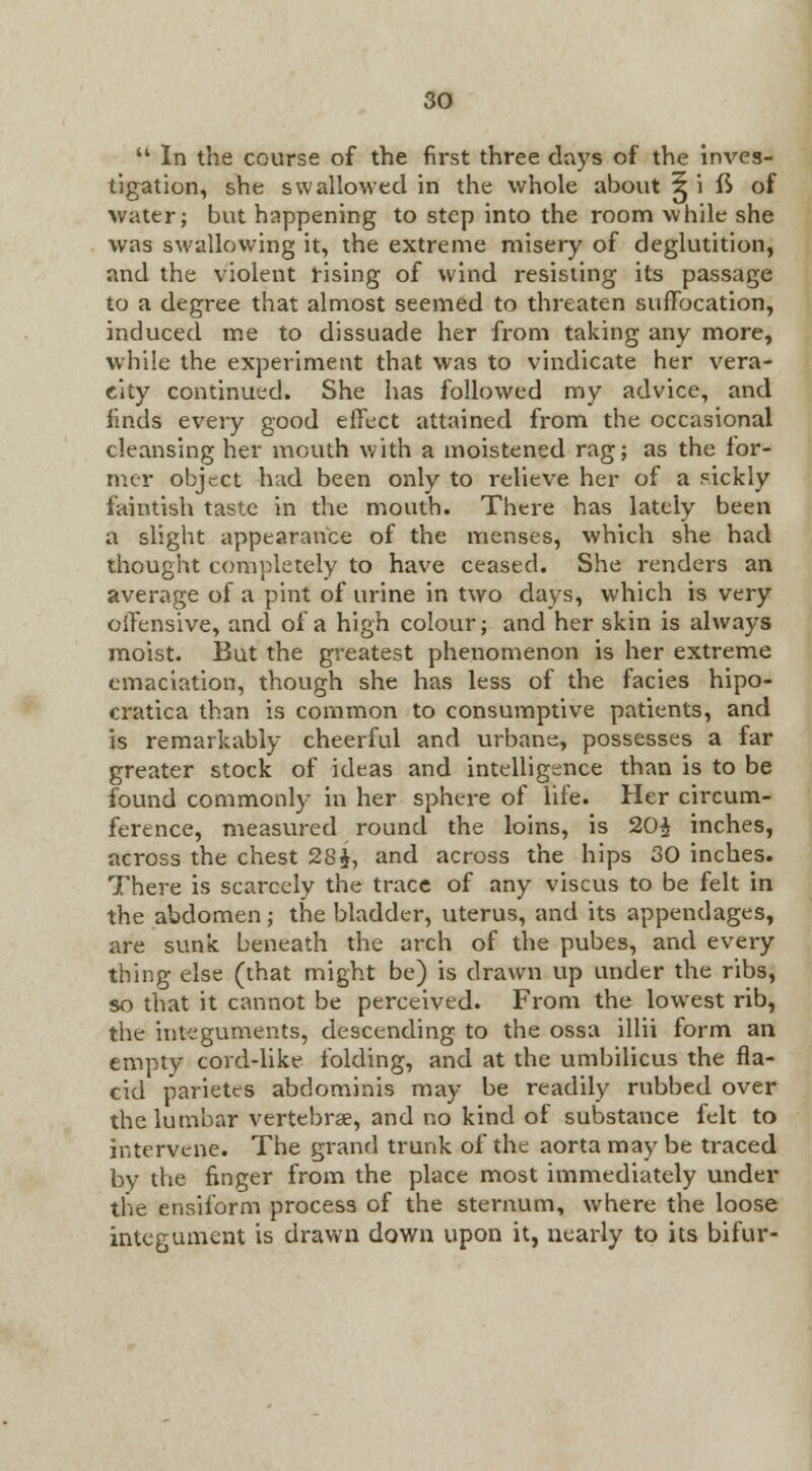  In the course of the first three days of the inves- tigation, she swallowed in the whole about ^ i fS of water; but happening to step into the room while she was swallowing it, the extreme misery of deglutition, and the violent rising of wind resisting its passage to a degree that almost seemed to threaten suffocation, induced me to dissuade her from taking any more, while the experiment that was to vindicate her vera- city continued. She has followed my advice, and finds every good effect attained from the occasional cleansing her mouth with a moistened rag; as the for- mer object had been only to relieve her of a sickly faintish taste in the mouth. There has lately been a slight appearance of the menses, which she had thought completely to have ceased. She renders an average of a pint of urine in two days, which is very offensive, and of a high colour; and her skin is always moist. But the greatest phenomenon is her extreme emaciation, though she has less of the facies hipo- cratica than is common to consumptive patients, and is remarkably cheerful and urbane, possesses a far greater stock of ideas and intelligence than is to be found commonly in her sphere of life. Her circum- ference, measured round the loins, is 20$ inches, across the chest 28$, and across the hips 30 inches. There is scarcely the trace of any viscus to be felt in the abdomen; the bladder, uterus, and its appendages, are sunk beneath the arch of the pubes, and every thing else (that might be) is drawn up under the ribs, so that it cannot be perceived. From the lowest rib, the integuments, descending to the ossa illii form an empty covd-like folding, and at the umbilicus the fla- cid parietes abdominis may be readily rubbed over the lumbar vertebrae, and no kind of substance felt to intervene. The grand trunk of the aorta may be traced by the finger from the place most immediately under the ensiform process of the sternum, where the loose integument is drawn down upon it, nearly to its bifur-