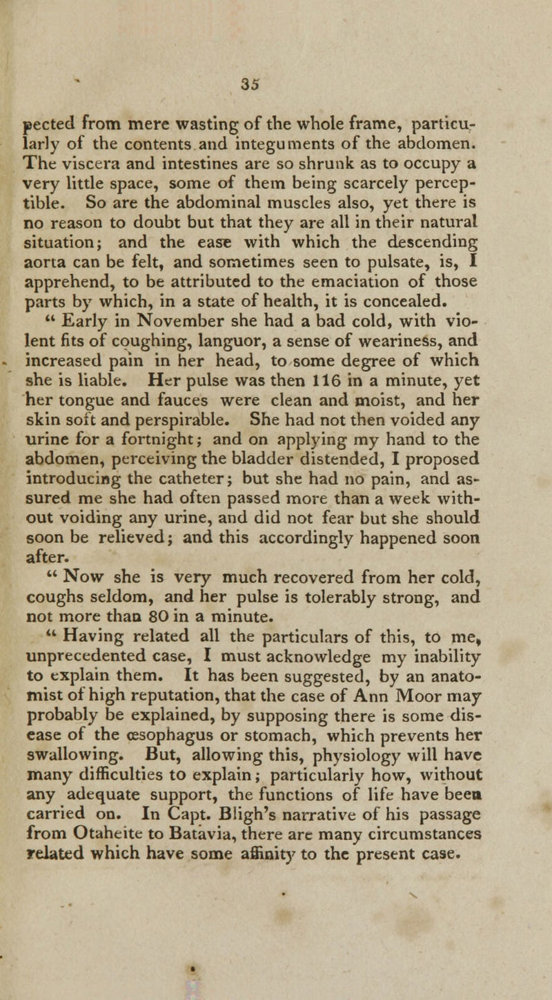 pected from mere wasting of the whole frame, particu- larly of the contents and integuments of the abdomen. The viscera and intestines are so shrunk as to occupy a very little space, some of them being scarcely percep- tible. So are the abdominal muscles also, yet there is no reason to doubt but that they are all in their natural situation; and the ease with which the descending aorta can be felt, and sometimes seen to pulsate, is, I apprehend, to be attributed to the emaciation of those parts by which, in a state of health, it is concealed.  Early in November she had a bad cold, with vio- lent fits of coughing, languor, a sense of weariness, and increased pain in her head, to some degree of which she is liable. Her pulse was then 116 in a minute, yet her tongue and fauces were clean and moist, and her skin soft and perspirable. She had not then voided any urine for a fortnight; and on applying my hand to the abdomen, perceiving the bladder distended, I proposed introducing the catheter; but she had no pain, and as- sured me she had often passed more than a week with- out voiding any urine, and did not fear but she should soon be relieved; and this accordingly happened soon after.  Now she is very much recovered from her cold, coughs seldom, and her pulse is tolerably strong, and not more than 80 in a minute.  Having related all the particulars of this, to me, unprecedented case, I must acknowledge my inability to explain them. It has been suggested, by an anato- mist of high reputation, that the case of Ann Moor may probably be explained, by supposing there is some dis- ease of the oesophagus or stomach, which prevents her swallowing. But, allowing this, physiology will have many difficulties to explain; particularly how, without any adequate support, the functions of life have been carried on. In Capt. Bligh's narrative of his passage from Otaheite to Batavia, there are many circumstances related which have some affinity to the present case.