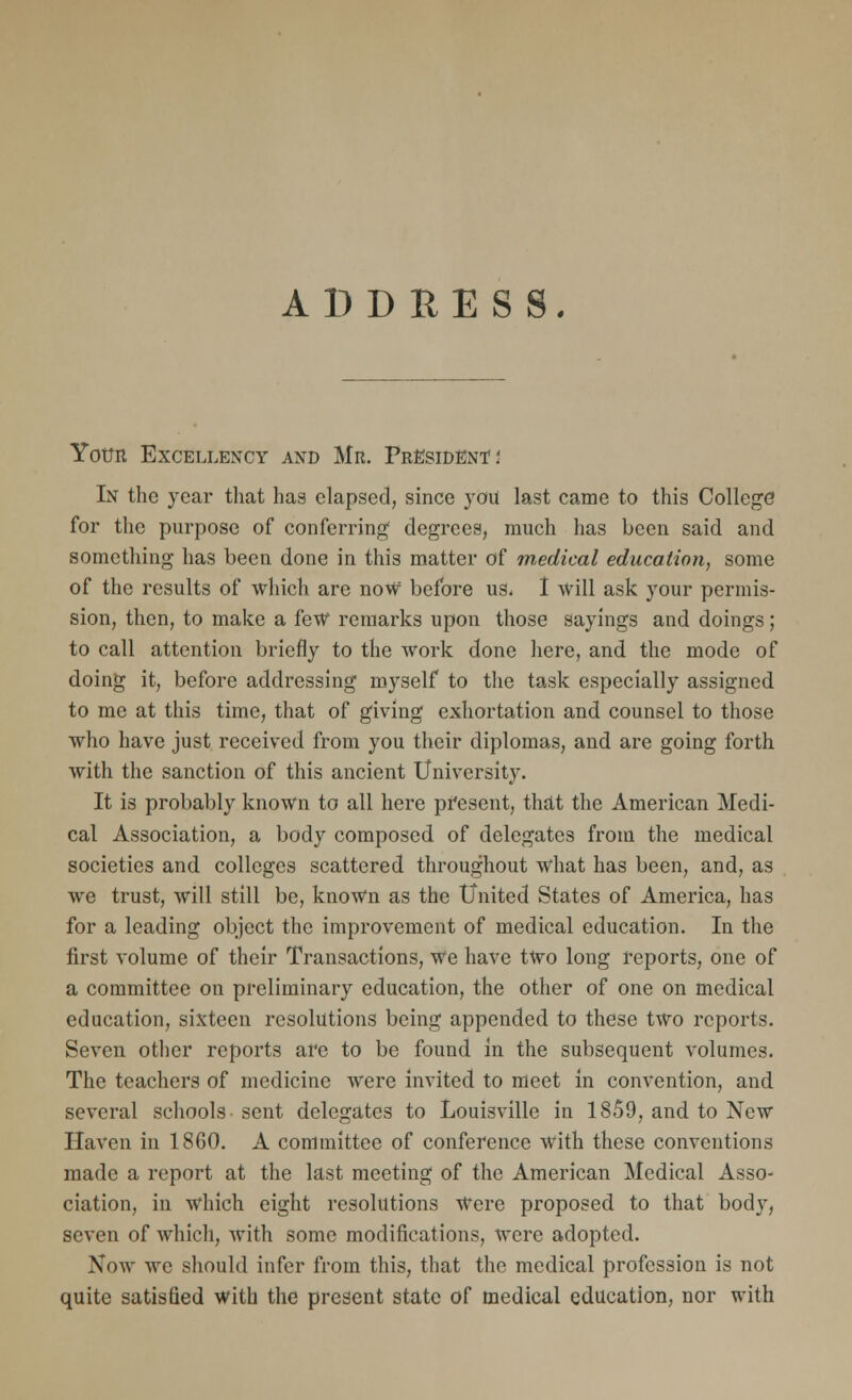 ADDRESS. Your Excellency and Mr. President' i In the year that has elapsed, since you last came to this College for the purpose of conferring degrees, much has been said and something has been done in this matter of medical education, some of the results of which are now before us. I will ask your permis- sion, then, to make a few remarks upon those sayings and doings; to call attention briefly to the work done here, and the mode of doing it, before addressing myself to the task especially assigned to me at this time, that of giving exhortation and counsel to those who have just received from you their diplomas, and are going forth with the sanction of this ancient University. It is probably known to all here present, that the American Medi- cal Association, a body composed of delegates from the medical societies and colleges scattered throughout what has been, and, as we trust, will still be, known as the United States of America, has for a leading object the improvement of medical education. In the first volume of their Transactions, We have two long reports, one of a committee on preliminary education, the other of one on medical education, sixteen resolutions being appended to these two reports. Seven other reports are to be found in the subsequent volumes. The teachers of medicine were invited to meet in convention, and several schools sent delegates to Louisville in 1859, and to New Haven in 1860. A committee of conference with these conventions made a report at the last meeting of the American Medical Asso- ciation, in which eight resolutions Were proposed to that body, seven of which, with some modifications, were adopted. Now we should infer from this, that the medical profession is not quite satisfied with the present state of medical education, nor with