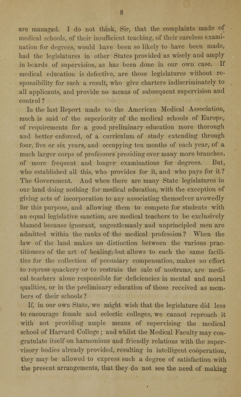 are managed. I do not think. Sir, that the complaints made of medical schools, of their insufficient teaching, of their careless exami- nation for degrees, would have been so likely to have been made, had the legislatures in other States provided as wisely and amply in boards of supervision, as has been done in our own case. If medical education is defective, are those legislatures without re- sponsibility for such a result, who give charters indiscriminately to all applicants, and provide no means of subsequent supervision and control ? In the last Report made to the American Medical Association, much is said of the superiority of the medical schools of Europe, of requirements for a good preliminary education more thorough and better enforced, of a curriculum of study extending through four, five or six years, and occupying ten months of each year, of a much larger corps of professors presiding over many more branches, of more frequent and longer examinations for degrees. But, who established all this, who provides for it, and who pays for it? The Government. And when there are many State legislatures in our land doing nothing for medical education, with the exception of giving acts of incorporation to any associating themselves avowedly for this purpose, and allowing them to compete for students with an equal legislative sanction, are medical teachers to be exclusively blamed because ignorant, ungentlemanly and unprincipled men are admitted within the ranks of the medical profession? When the law of the land makes no distinction between the various prac- titioners of the art of healing, but allows to each the same facili- ties for the collection of pecuniary compensation, makes no effort to repress quackery or to restrain the sale of nostrums, are medi- cal teachers alone responsible for deficiencies in mental and moral qualities, or in the preliminary education of those received as mem- bers of their schools ? If, in our own State, we might wish that the legislature did less to encourage female and eclectic colleges, we cannot reproach it with not providing ample means of supervising the medical school of Harvard College; and whilst the Medical Faculty may con- gratulate itself on harmonious and friendly relations with the super- visory bodies already provided, resulting in intelligent cooperation, they may be allowed to express such a degree of satisfaction with the present arrangements, that they do not see the need of making