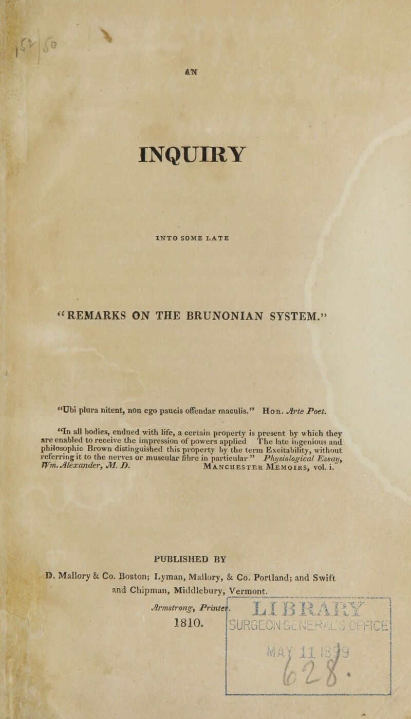 \ Ltf INQUIRY tNTO SOME LATE REMARKS ON THE BRUNONIAN SYSTEM.' Ubi plura nitent, non ego paucis offendar maculis. Hor. Arte Poet. In all bodies, endued with life, a certain property is present by which they are enabled to receive the impression of powers applied The late ingenious and philosophic Brown distinguished this property by the terra Excitability, without referring it to the nerves or muscular fibre in particular  Physiological Essay, Wm. Alexander, M.J). Manchester Memoirs, vol. i. PUBLISHED BY D. Mallory & Co. Boston; Lyman, Mallory, & Co. Portland; and Swift and Chipman, Middlebury, Vermont. Armstrong, PrinA LIB 1810.