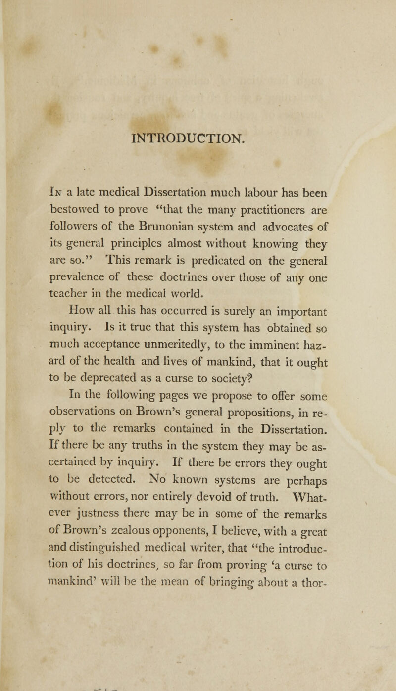 INTRODUCTION. In a late medical Dissertation much labour has been bestowed to prove that the many practitioners are followers of the Brunonian system and advocates of its general principles almost without knowing they are so. This remark is predicated on the general prevalence of these doctrines over those of any one teacher in the medical world. How all this has occurred is surely an important inquiry. Is it true that this system has obtained so much acceptance unmeritedly, to the imminent haz- ard of the health and lives of mankind, that it ought to be deprecated as a curse to society? In the following pages we propose to offer some observations on Brown's general propositions, in re- ply to the remarks contained in the Dissertation. If there be any truths in the system they may be as- certained by inquiry. If there be errors they ought to be detected. No known systems are perhaps without errors, nor entirely devoid of truth. What- ever justness there may be in some of the remarks of Brown's zealous opponents, I believe, with a great and distinguished medical writer, that the introduc- tion of his doctrines, so far from proving 'a curse to mankind' will be the mean of bringing about a thor-