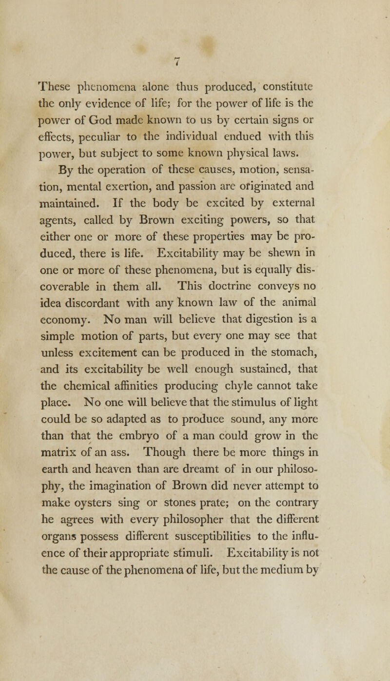 These phenomena alone thus produced, constitute the only evidence of life; for the power of life is the power of God made known to us by certain signs or effects, peculiar to the individual endued with this power, but subject to some known physical laws. By the operation of these causes, motion, sensa- tion, mental exertion, and passion are originated and maintained. If the body be excited by external agents, called by Brown exciting powers, so that either one or more of these properties may be pro- duced, there is life. Excitability may be shewn in one or more of these phenomena, but is equally dis- coverable in them all. This doctrine conveys no idea discordant with any known law of the animal economy. No man will believe that digestion is a simple motion of parts, but every one may see that unless excitement can be produced in the stomach, and its excitability be well enough sustained, that the chemical affinities producing chyle cannot take place. No one will believe that the stimulus of light could be so adapted as to produce sound, any more than that the embryo of a man could grow in the matrix of an ass. Though there be more things in earth and heaven than are dreamt of in our philoso- phy, the imagination of Brown did never attempt to make oysters sing or stones prate; on the contrary he agrees with every philosopher that the different organs possess different susceptibilities to the influ- ence of their appropriate stimuli. Excitability is not the cause of the phenomena of life, but the medium by