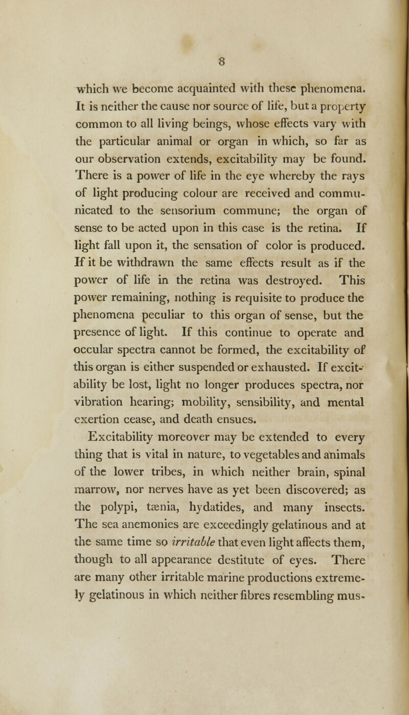 which we become acquainted with these phenomena. It is neither the cause nor source of life, but a property common to all living beings, whose effects vary with the particular animal or organ in which, so far as our observation extends, excitability may be found. There is a power of life in the eye whereby the rays of light producing colour are received and commu- nicated to the sensorium commune; the organ of sense to be acted upon in this case is the retina. If light fall upon it, the sensation of color is produced. If it be withdrawn the same effects result as if the power of life in the retina was destroyed. This power remaining, nothing is requisite to produce the phenomena peculiar to this organ of sense, but the presence of light. If this continue to operate and occular spectra cannot be formed, the excitability of this organ is either suspended or exhausted. If excit- ability be lost, light no longer produces spectra, nor vibration hearing; mobility, sensibility, and mental exertion cease, and death ensues. Excitability moreover may be extended to every thing that is vital in nature, to vegetables and animals of the lower tribes, in which neither brain, spinal marrow, nor nerves have as yet been discovered; as the polypi, taenia, hydatides, and many insects. The sea anemonies are exceedingly gelatinous and at the same time so irritable that even light affects them, though to all appearance destitute of eyes. There are many other irritable marine productions extreme- ly gelatinous in which neither fibres resembling mus-