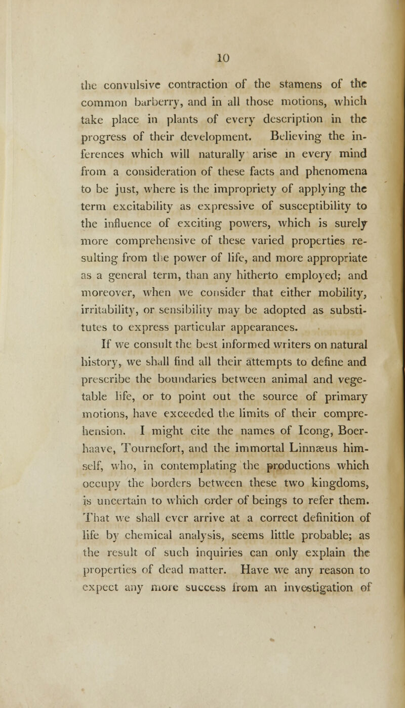 the convulsive contraction of the stamens of the common barberry, and in all those motions, which take place in plants of every description in the progress of their development. Believing the in- ferences which will naturally arise in every mind from a consideration of these facts and phenomena to be just, where is the impropriety of applying the term excitability as expressive of susceptibility to the influence of exciting powers, which is surely more comprehensive of these varied properties re- sulting from the power of life, and more appropriate as a general term, than any hitherto employed; and moreover, when we consider that either mobility, irritability, or sensibility may be adopted as substi- tutes to express particular appearances. If we consult the best informed writers on natural history, we shall find all their attempts to define and prescribe the boundaries between animal and vege- table life, or to point out the source of primary motions, have exceeded the limits of their compre- hension. I might cite the names of Icong, Boer- haave, Tournefort, and the immortal Linnaeus him- self, who, in contemplating the productions which occupy the borders between these two kingdoms, is uncertain to which order of beings to refer them. That we shall ever arrive at a correct definition of life by chemical analysis, seems little probable; as the result of such inquiries can only explain the properties of dead matter. Have we any reason to expect any more success from an investigation of