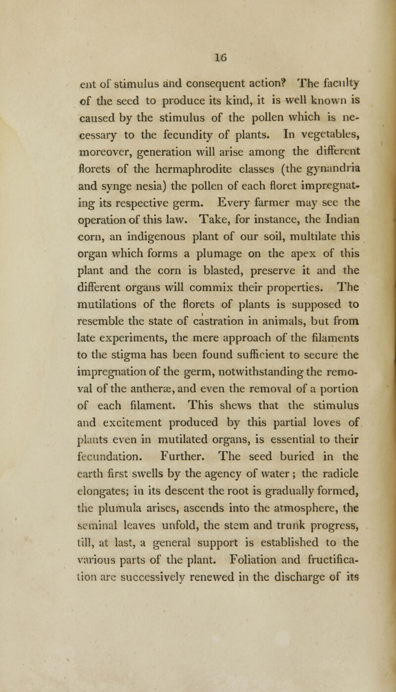 ent of stimulus and consequent action? The faculty of the seed to produce its kind, it is well known is caused by the stimulus of the pollen which is ne- cessary to the fecundity of plants. In vegetables, moreover, generation will arise among the different florets of the hermaphrodite classes (the gynandria and synge nesia) the pollen of each floret impregnat- ing its respective germ. Every farmer may see the operation of this law. Take, for instance, the Indian corn, an indigenous plant of our soil, multilate this organ which forms a plumage on the apex of this plant and the corn is blasted, preserve it and the different organs will commix their properties. The mutilations of the florets of plants is supposed to resemble the state of castration in animals, but from late experiments, the mere approach of the filaments to the stigma has been found sufficient to secure the impregnation of the germ, notwithstanding the remo- val of the anther£e,and even the removal of a portion of each filament. This shews that the stimulus and excitement produced by this partial loves of plants even in mutilated organs, is essential to their fecundation. Further. The seed buried in the earth first swells by the agency of water ; the radicle elongates; in its descent the root is gradually formed, the plumula arises, ascends into the atmosphere, the seminal leaves unfold, the stem and trunk progress, till, at last, a general support is established to the various parts of the plant. Foliation and fructifica- tion are successively renewed in the discharge of its