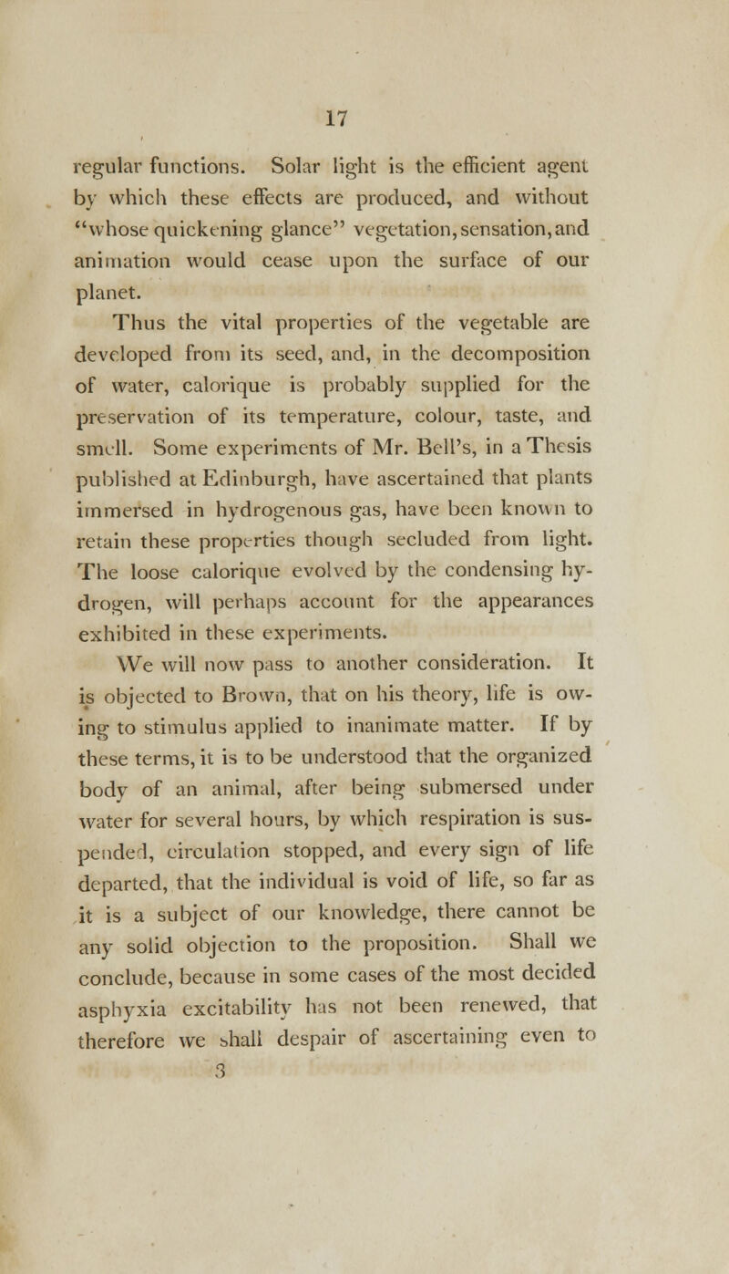 regular functions. Solar light is the efficient agent by which these effects are produced, and without whose quickening glance vegetation, sensation,and animation would cease upon the surface of our planet. Thus the vital properties of the vegetable are developed from its seed, and, in the decomposition of water, calorique is probably supplied for the preservation of its temperature, colour, taste, and smell. Some experiments of Mr. Bell's, in a Thesis published at Edinburgh, have ascertained that plants immersed in hydrogenous gas, have been known to retain these properties though secluded from light. The loose calorique evolved by the condensing hy- drogen, will perhaps account for the appearances exhibited in these experiments. We will now pass to another consideration. It is objected to Brown, that on his theory, life is ow- ing to stimulus applied to inanimate matter. If by these terms, it is to be understood that the organized body of an animal, after being submersed under water for several hours, by which respiration is sus- pended, circulation stopped, and every sign of life departed, that the individual is void of life, so far as it is a subject of our knowledge, there cannot be any solid objection to the proposition. Shall we conclude, because in some cases of the most decided asphyxia excitability has not been renewed, that therefore we bhall despair of ascertaining even to 3