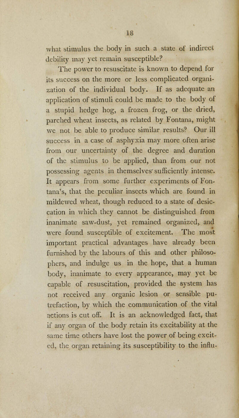 what stimulus the body in such a state of indirect debility may yet remain susceptible? The power to resuscitate is known to depend for its success on the more or less complicated organi- zation of the individual body. If as adequate an application of stimuli could be made to the body of a stupid hedge hog, a frozen frog, or the dried, parched wheat insects, as related by Fontana, might we not be able to produce similar results? Our ill success in a case of asphyxia may more often arise from our uncertainty of the degree and duration of the stimulus to be applied, than from our not possessing agents in themselves' sufficiently intense. It appears from some further experiments of Fon- tana's, that the peculiar insects which are found in mildewed wheat, though reduced to a state of desic- cation in which they cannot be distinguished from inanimate saw-dust, yet remained organized, and were found susceptible of excitement. The most important practical advantages have already been furnished by the labours of this and other philoso- phers, and indulge us in the hope, that a human body, inanimate to every appearance, may yet be capable of resuscitation, provided the system has not received any organic lesion or sensible pu- trefaction, by which the communication of the vital actions is cut off. It is an acknowledged fact, that if any organ of the body retain its excitability at the same time others have lost the power of being excit- ed, the organ retaining its susceptibility to the influ-