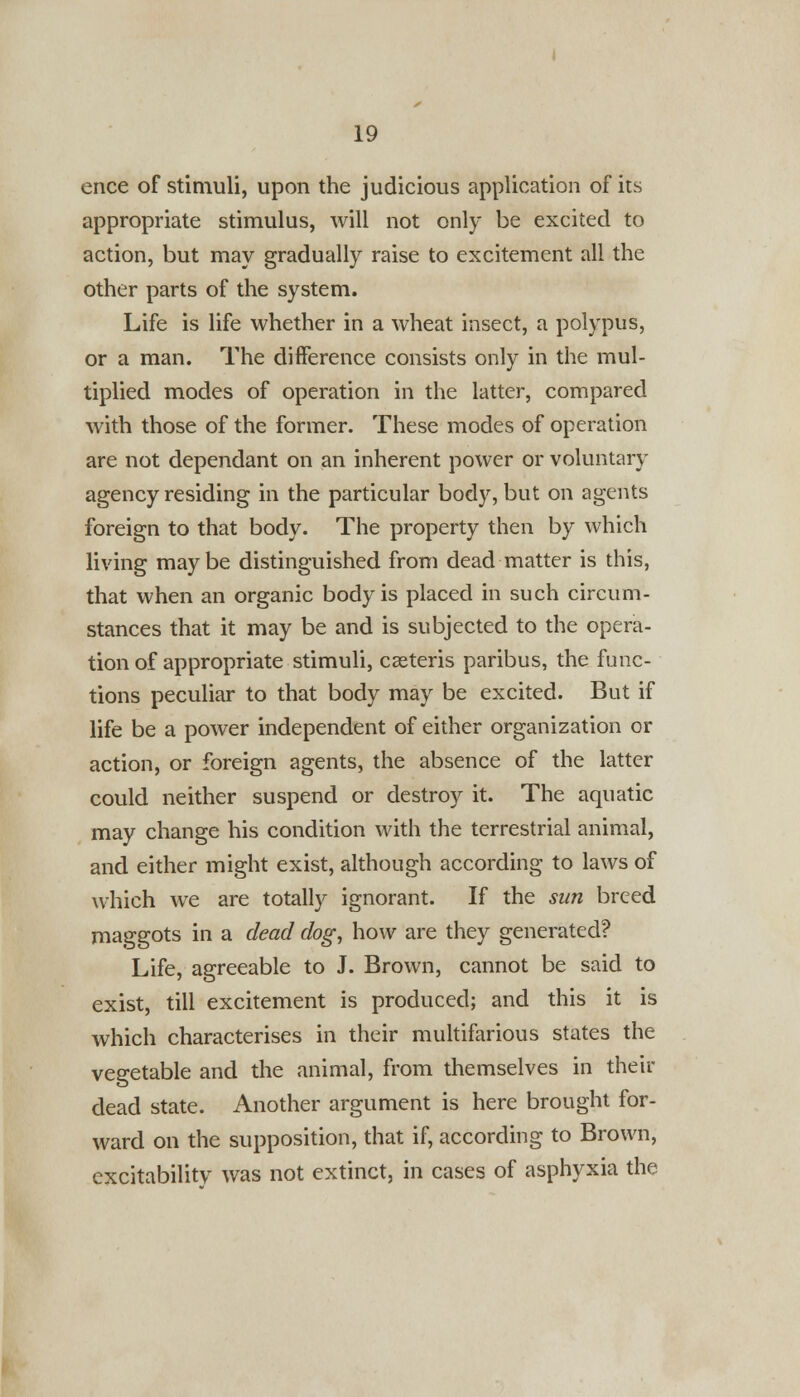 ence of stimuli, upon the judicious application of its appropriate stimulus, will not only be excited to action, but may gradually raise to excitement all the other parts of the system. Life is life whether in a wheat insect, a polypus, or a man. The difference consists only in the mul- tiplied modes of operation in the latter, compared with those of the former. These modes of operation are not dependant on an inherent power or voluntary agency residing in the particular body, but on agents foreign to that body. The property then by which living maybe distinguished from dead matter is this, that when an organic body is placed in such circum- stances that it may be and is subjected to the opera- tion of appropriate stimuli, casteris paribus, the func- tions peculiar to that body may be excited. But if life be a power independent of either organization or action, or foreign agents, the absence of the latter could neither suspend or destroy it. The aquatic may change his condition with the terrestrial animal, and either might exist, although according to laws of which we are totally ignorant. If the sun breed maggots in a dead dog, how are they generated? Life, agreeable to J. Brown, cannot be said to exist, till excitement is produced; and this it is which characterises in their multifarious states the vegetable and the animal, from themselves in their dead state. Another argument is here brought for- ward on the supposition, that if, according to Brown, excitabilitv was not extinct, in cases of asphyxia the