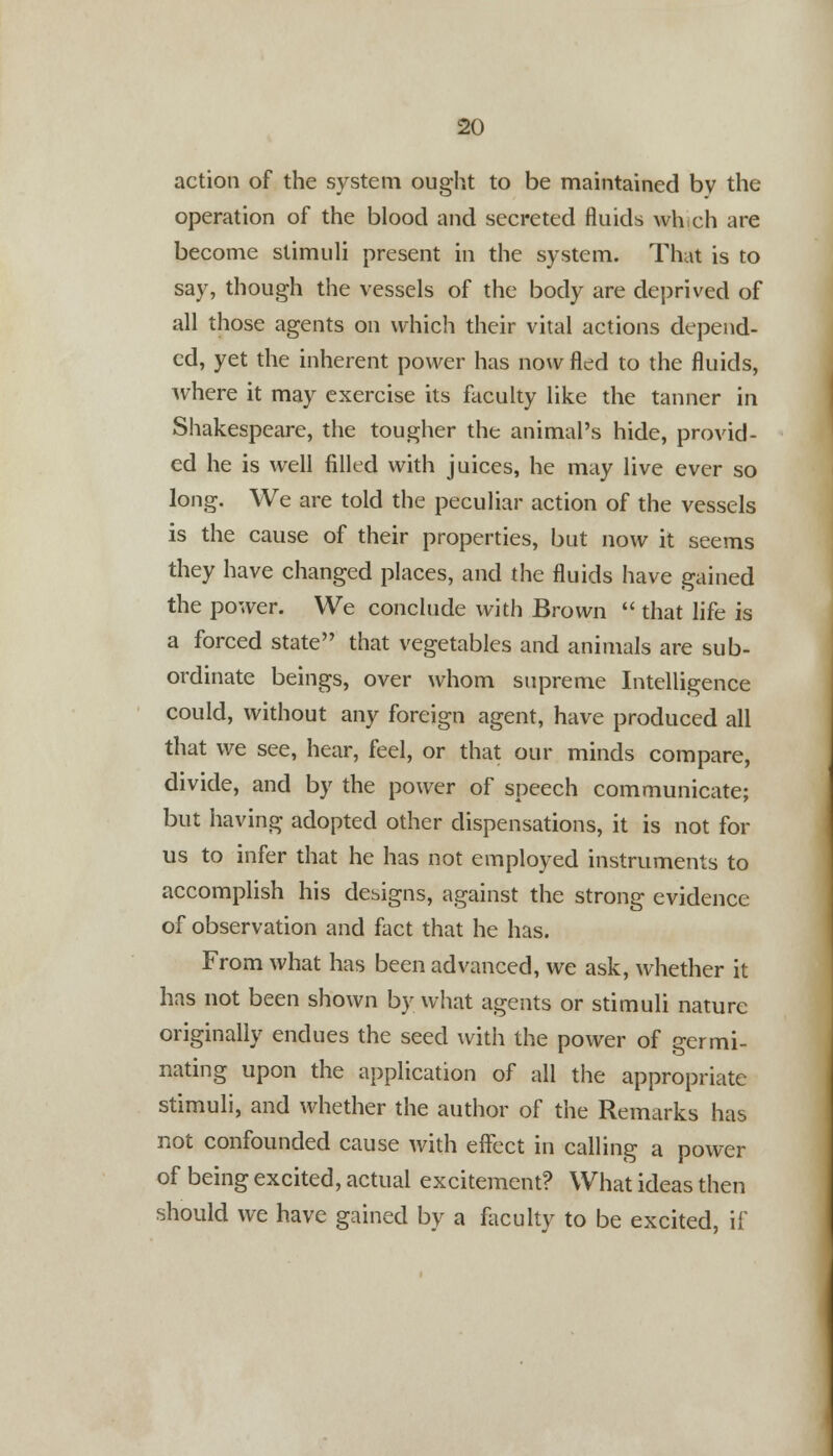 action of the system ought to be maintained by the operation of the blood and secreted fluids which are become stimuli present in the system. That is to say, though the vessels of the body are deprived of all those agents on which their vital actions depend- ed, yet the inherent power has now fled to the fluids, Avhere it may exercise its faculty like the tanner in Shakespeare, the tougher the animal's hide, provid- ed he is well filled with juices, he may live ever so long. We are told the peculiar action of the vessels is the cause of their properties, but now it seems they have changed places, and the fluids have gained the power. We conclude with Brown  that life is a forced state that vegetables and animals are sub- ordinate beings, over whom supreme Intelligence could, without any foreign agent, have produced all that we see, hear, feel, or that our minds compare, divide, and by the power of speech communicate; but having adopted other dispensations, it is not for us to infer that he has not employed instruments to accomplish his designs, against the strong evidence of observation and fact that he has. From what has been advanced, we ask, whether it has not been shown by what agents or stimuli nature originally endues the seed with the power of germi- nating upon the application of all the appropriate stimuli, and whether the author of the Remarks has not confounded cause with effect in calling a power of being excited, actual excitement? What ideas then should we have gained by a faculty to be excited, if