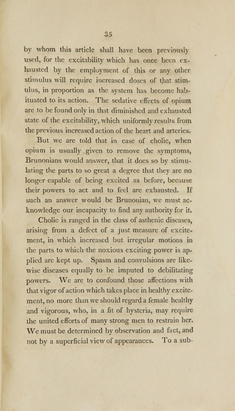by whom this article shall have been previously used, for the excitability which has once been ex- hausted by the employment of this or any other stimulus will require increased doses of that stim- ulus, in proportion as the system has become hab- ituated to its action. The sedative effects of opium are to be found only in that diminished and exhausted state of the excitability, which uniformly results from the previous increased action of the heart and arteries. But we are told that in case of cholic, when opium is usually given to remove the symptoms, Brunonians would answer, that it does so by stimu- lating the parts to so great a degree that they are no longer capable of being excited as before, because their powers to act and to feel are exhausted. If such an answer would be Brunonian, we must ac- knowledge our incapacity to find any authority for it. Cholic is ranged in the class of asthenic diseases, arising from a defect of a just measure of excite- ment, in which increased but irregular motions in the parts to whichthe noxious exciting power is ap- plied are kept up. Spasm and convulsions are like- wise diseases equally to be imputed to debilitating powers. We are to confound those affections with that vigor of action which takes place in healthy excite- ment, no more than we should regard a female healthy and vigorous, who, in a fit of hysteria, may require the united efforts of many strong men to restrain her. We must be determined by observation and fact, and not by a superficial view of appearances. To a sub-