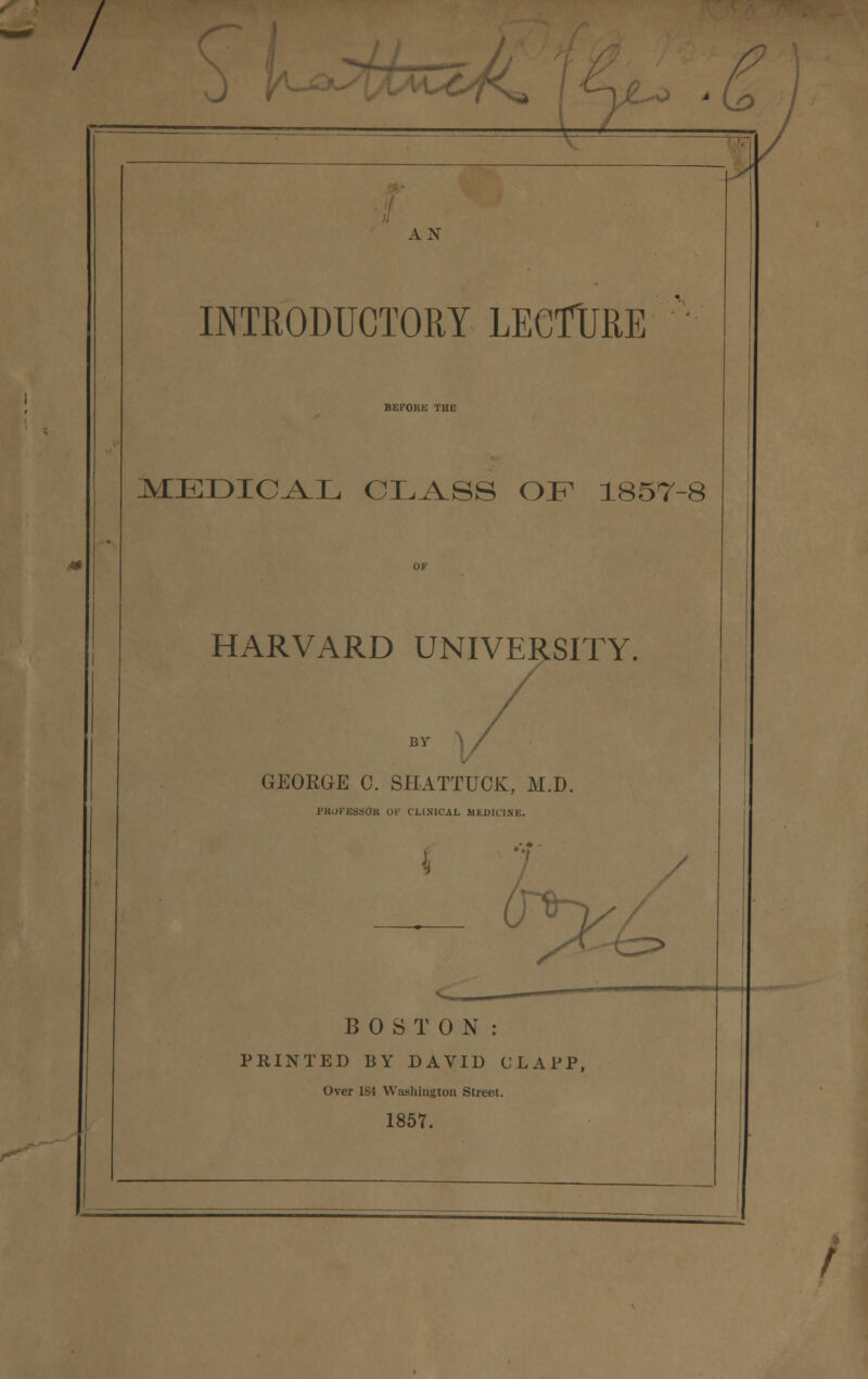 -7 AN INTRODUCTORY LECTURE BEi-'OlIK THE MEDICAL CLASS OF 1857-8 HARVARD UNIVERSITY. BY GEORGE C. SHATTUCK, M.D. pkupessOk of clinical medicine. L> BOSTON: PRINTED BY DAVID CLAFP, Over 1S4 Washington Street. 1857. /-*