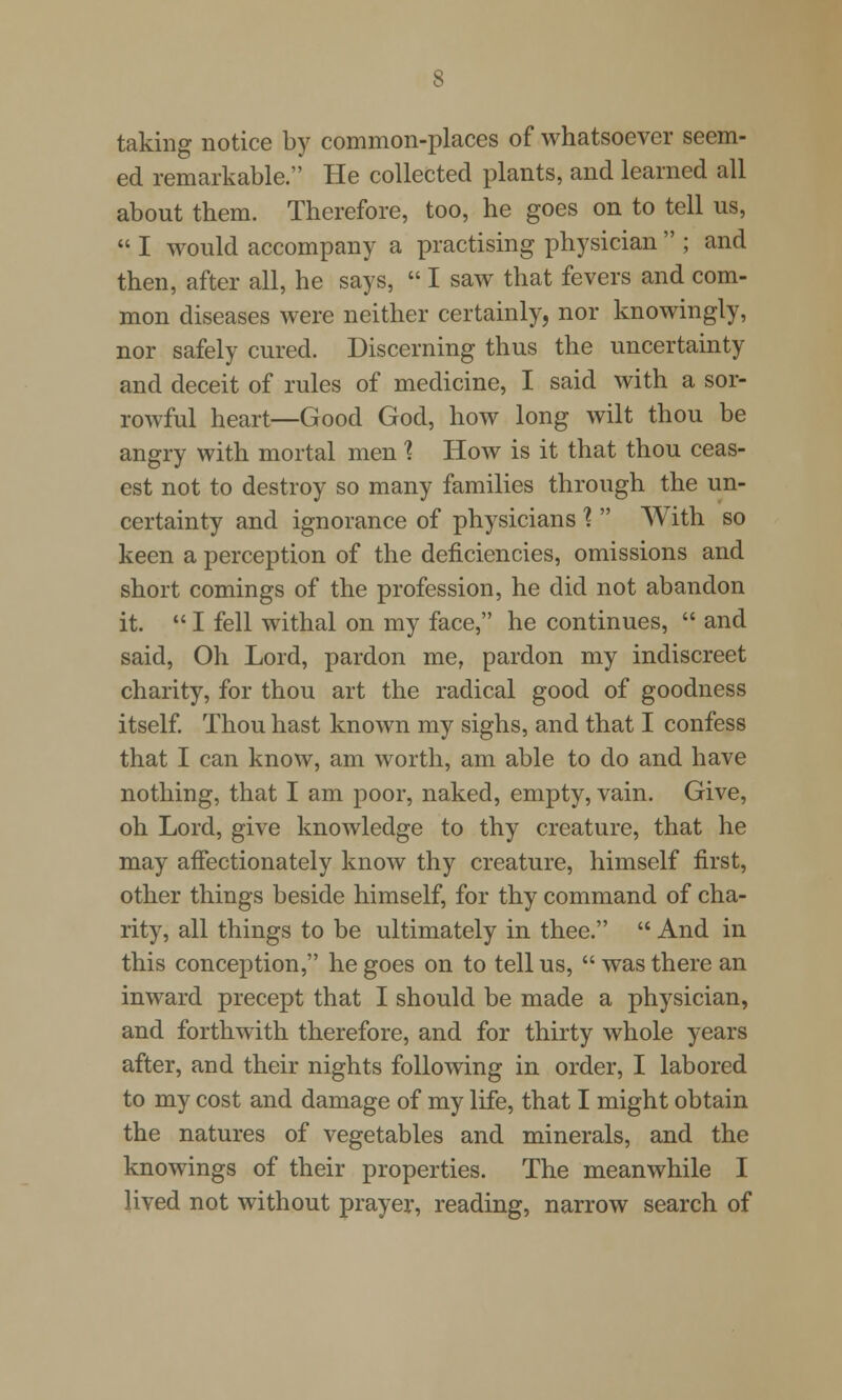 taking notice by common-places of whatsoever seem- ed remarkable. He collected plants, and learned all about them. Therefore, too, he goes on to tell us,  I would accompany a practising physician  ; and then, after all, he says,  I saw that fevers and com- mon diseases were neither certainly, nor knowingly, nor safely cured. Discerning thus the uncertainty and deceit of rules of medicine, I said with a sor- rowful heart—Good God, how long wilt thou be angry with mortal men 1 How is it that thou ceas- est not to destroy so many families through the un- certainty and ignorance of physicians 1  With so keen a perception of the deficiencies, omissions and short comings of the profession, he did not abandon it.  I fell withal on my face, he continues,  and said, Oh Lord, pardon me, pardon my indiscreet charity, for thou art the radical good of goodness itself. Thou hast known my sighs, and that I confess that I can know, am worth, am able to do and have nothing, that I am poor, naked, empty, vain. Give, oh Lord, give knowledge to thy creature, that he may affectionately know thy creature, himself first, other things beside himself, for thy command of cha- rity, all things to be ultimately in thee.  And in this conception, he goes on to tell us,  was there an inward precept that I should be made a physician, and forthwith therefore, and for thirty whole years after, and their nights following in order, I labored to my cost and damage of my life, that I might obtain the natures of vegetables and minerals, and the knowings of their properties. The meanwhile I lived not without prayer, reading, narrow search of