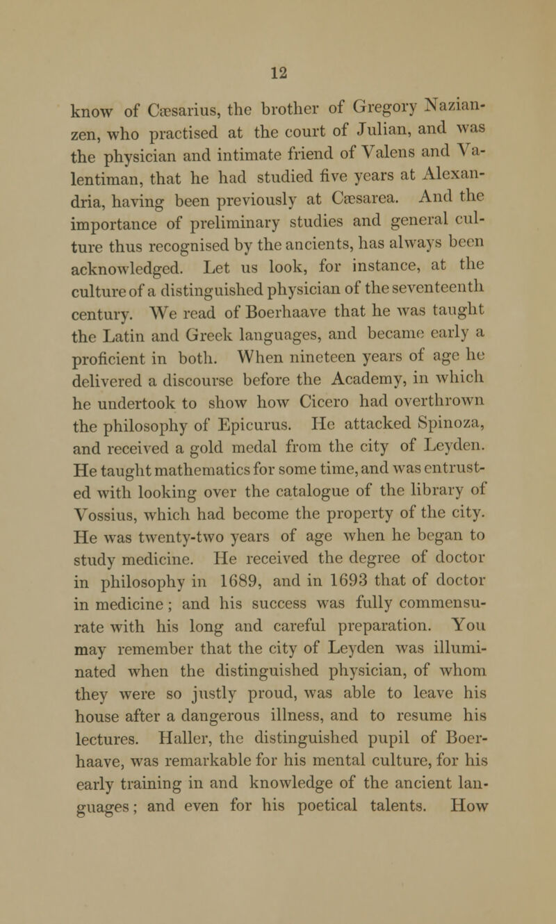 know of Ceesarius, the brother of Gregory Nazian- zen, who practised at the court of Julian, and was the physician and intimate friend of Valens and Va- lentiman, that he had studied five years at Alexan- dria, having been previously at Cresarea. And the importance of preliminary studies and general cul- ture thus recognised by the ancients, has always been acknowledged. Let us look, for instance, at the culture of a distinguished physician of the seventeenth century. We read of Boerhaave that he was taught the Latin and Greek languages, and became early a proficient in both. When nineteen years of age he delivered a discourse before the Academy, in which he undertook to show how Cicero had overthrown the philosophy of Epicurus. He attacked Spinoza, and received a gold medal from the city of Leyden. He taught mathematics for some time, and was entrust- ed with looking over the catalogue of the library of Vossius, which had become the property of the city. He was twenty-two years of age when he began to study medicine. He received the degree of doctor in philosophy in 1689, and in 1693 that of doctor in medicine; and his success was fully commensu- rate with his long and careful preparation. You may remember that the city of Leyden was illumi- nated when the distinguished physician, of whom they were so justly proud, was able to leave his house after a dangerous illness, and to resume his lectures. Haller, the distinguished pupil of Boer- haave, was remarkable for his mental culture, for his early training in and knowledge of the ancient lan- guages ; and even for his poetical talents. How