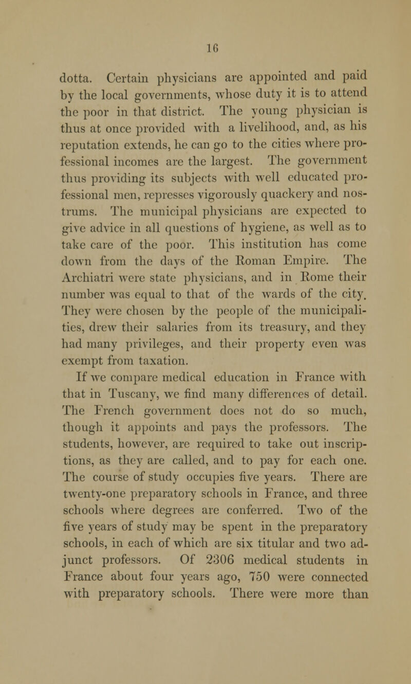 dotta. Certain physicians are appointed and paid by the local governments, whose duty it is to attend the poor in that district. The young physician is thus at once provided with a livelihood, and, as his reputation extends, he can go to the cities where pro- fessional incomes are the largest. The government thus providing its subjects with well educated pro- fessional men, represses vigorously quackery and nos- trums. The municipal physicians are expected to give advice in all questions of hygiene, as well as to take care of the poor. This institution has come down from the days of the Roman Empire. The Archiatri were state physicians, and in Rome their number was equal to that of the wards of the city. They were chosen by the people of the municipali- ties, drew their salaries from its treasury, and they had many privileges, and their property even was exempt from taxation. If we compare medical education in France with that in Tuscany, we find many differences of detail. The French government does not do so much, though it appoints and pays the professors. The students, however, are required to take out inscrip- tions, as they are called, and to pay for each one. The course of study occupies five years. There are twenty-one preparatory schools in France, and three schools where degrees are conferred. Two of the five years of study may be spent in the preparatory schools, in each of which are six titular and two ad- junct professors. Of 2306 medical students in France about four years ago, 750 were connected with preparatory schools. There were more than