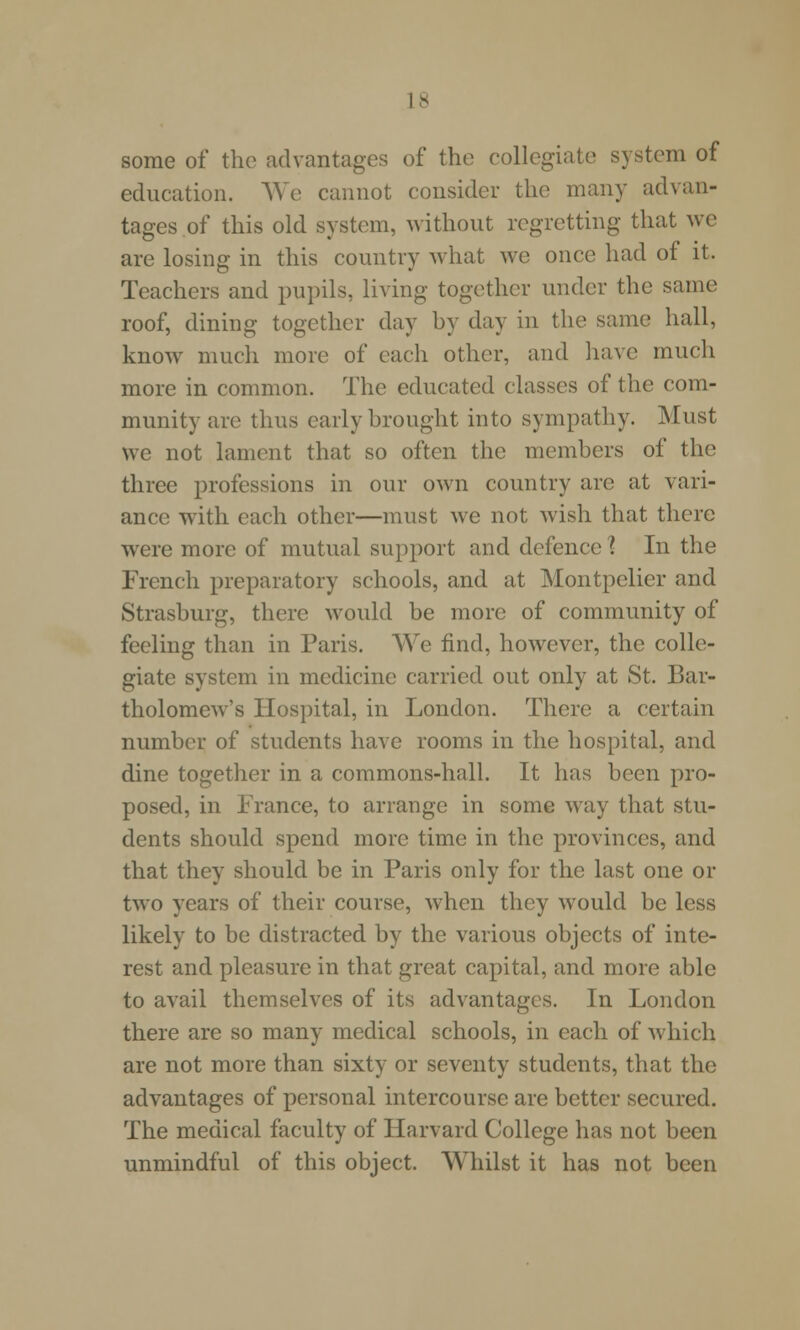 some of the advantages of the collegiate system of education. We cannot consider the many advan- tages of this old system, without regretting that we are losing in this country what we once had of it. Teachers and pupils, living together under the same roof, dining together day by day in the same hall, know much more of each other, and have much more in common. The educated classes of the com- munity are thus early brought into sympathy. Must we not lament that so often the members of the three professions in our own country are at vari- ance with each other—must we not wish that there were more of mutual support and defence 1 In the French preparatory schools, and at Montpelier and Strasburg, there Mould be more of community of feeling than in Paris. We find, however, the colle- giate system in medicine carried out only at St. Bar- tholomew's Hospital, in London. There a certain number of students have rooms in the hospital, and dine together in a commons-hall. It has been pro- posed, in France, to arrange in some way that stu- dents should spend more time in the provinces, and that they should be in Paris only for the last one or two years of their course, when they would be less likely to be distracted by the various objects of inte- rest and pleasure in that great capital, and more able to avail themselves of its advantages. In London there are so many medical schools, in each of which are not more than sixty or seventy students, that the advantages of personal intercourse are better secured. The medical faculty of Harvard College has not been unmindful of this object. Whilst it has not been