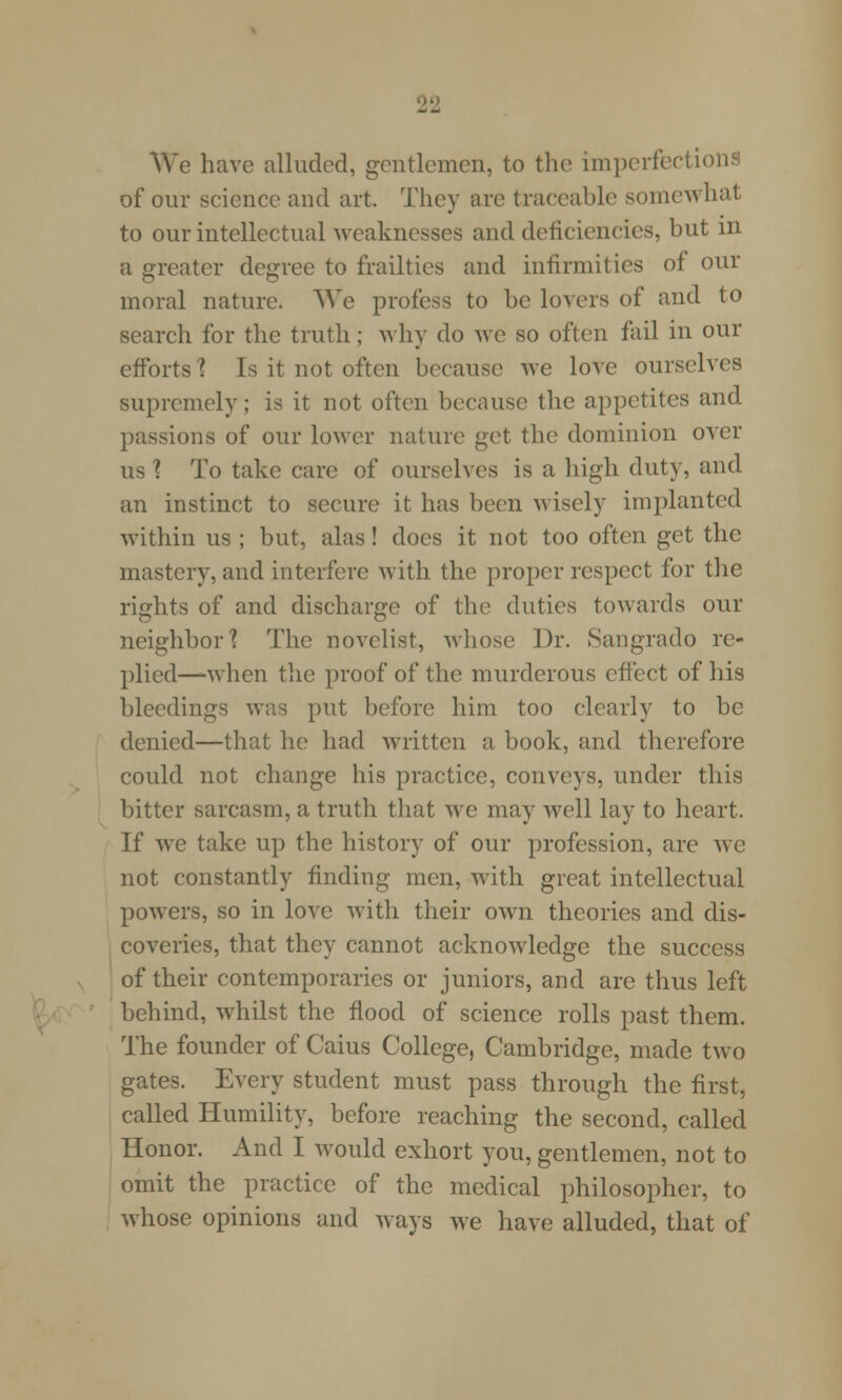 We have alluded, gentlemen, to the imperfections of our science and art. They are traceable some^ hat to our intellectual weaknesses and deficiencies, but in a greater degree to frailties and infirmities of our moral nature. We profess to be lovers of and to search for the truth; why do we so often fail in our efforts'? Is it not often because we love ourselves supremely; is it not often because the appetites and passions of our lower nature get the dominion over us \ To take care of ourselves is a high duty, and an instinct to secure it has been wisely implanted within us ; but, alas! does it not too often get the mastery, and interfere with the proper respect for the rights of and discharge of the duties towards our neighbor? The novelist, whose Dr. Sangrado re- plied—when the proof of the murderous effect of his bleedings was put before him too clearly to be denied—that he had written a book, and therefore could not change his practice, conveys, under this bitter sarcasm, a truth that we may well lay to heart. If we take up the history of our profession, are we not constantly finding men, with great intellectual powers, so in love with their own theories and dis- coveries, that they cannot acknowledge the success of their contemporaries or juniors, and are thus left behind, whilst the flood of science rolls past them. The founder of Caius College, Cambridge, made two gates. Every student must pass through the first, called Humility, before reaching the second, called Honor. And I would exhort you, gentlemen, not to omit the practice of the medical philosopher, to whose opinions and ways we have alluded, that of