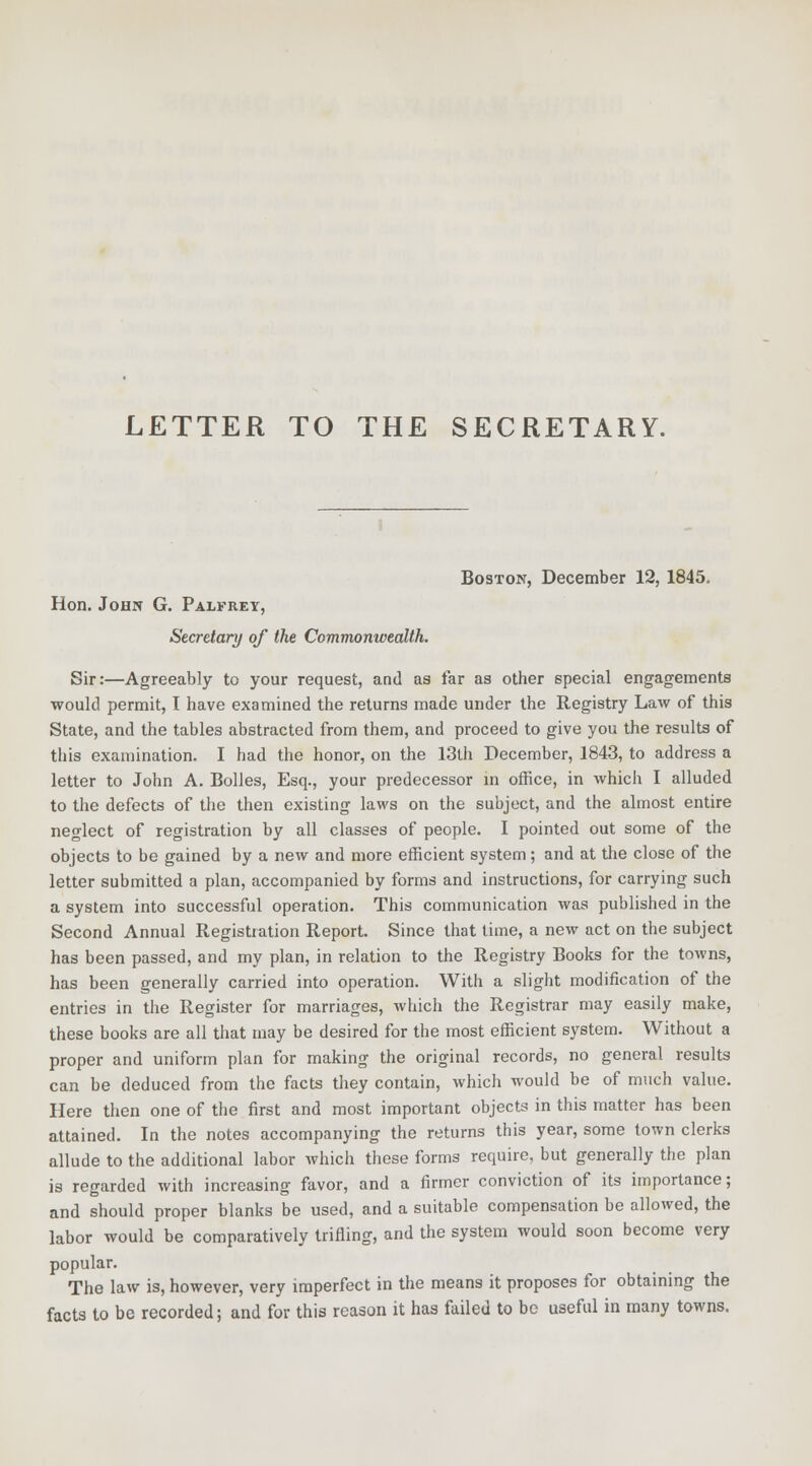 Boston, December 12, 1845. Hon. John G. Palfrey, Secretary of the Commonwealth. Sir:—Agreeably to your request, and as far as other special engagements would permit, I have examined the returns made under the Registry Law of this State, and the tables abstracted from them, and proceed to give you the results of this examination. I had the honor, on the 13th December, 1843, to address a letter to John A. Bolles, Esq., your predecessor in office, in which I alluded to the defects of the then existing laws on the subject, and the almost entire neglect of registration by all classes of people. I pointed out some of the objects to be gained by a new and more efficient system; and at the close of the letter submitted a plan, accompanied by forms and instructions, for carrying such a system into successful operation. This communication was published in the Second Annual Registration Report. Since that time, a new act on the subject has been passed, and my plan, in relation to the Registry Books for the towns, has been generally carried into operation. With a slight modification of the entries in the Register for marriages, which the Registrar may easily make, these books are all that may be desired for the most efficient system. Without a proper and uniform plan for making the original records, no general results can be deduced from the facts they contain, which would be of much value. Here then one of the first and most important objects in this matter has been attained. In the notes accompanying the returns this year, some town clerks allude to the additional labor which these forms require, but generally the plan is regarded with increasing favor, and a firmer conviction of its importance; and should proper blanks be used, and a suitable compensation be allowed, the labor would be comparatively trifling, and the system would soon become very popular. The law is, however, very imperfect in the means it proposes for obtaining the facts to be recorded; and for this reason it has failed to be useful in many towns.