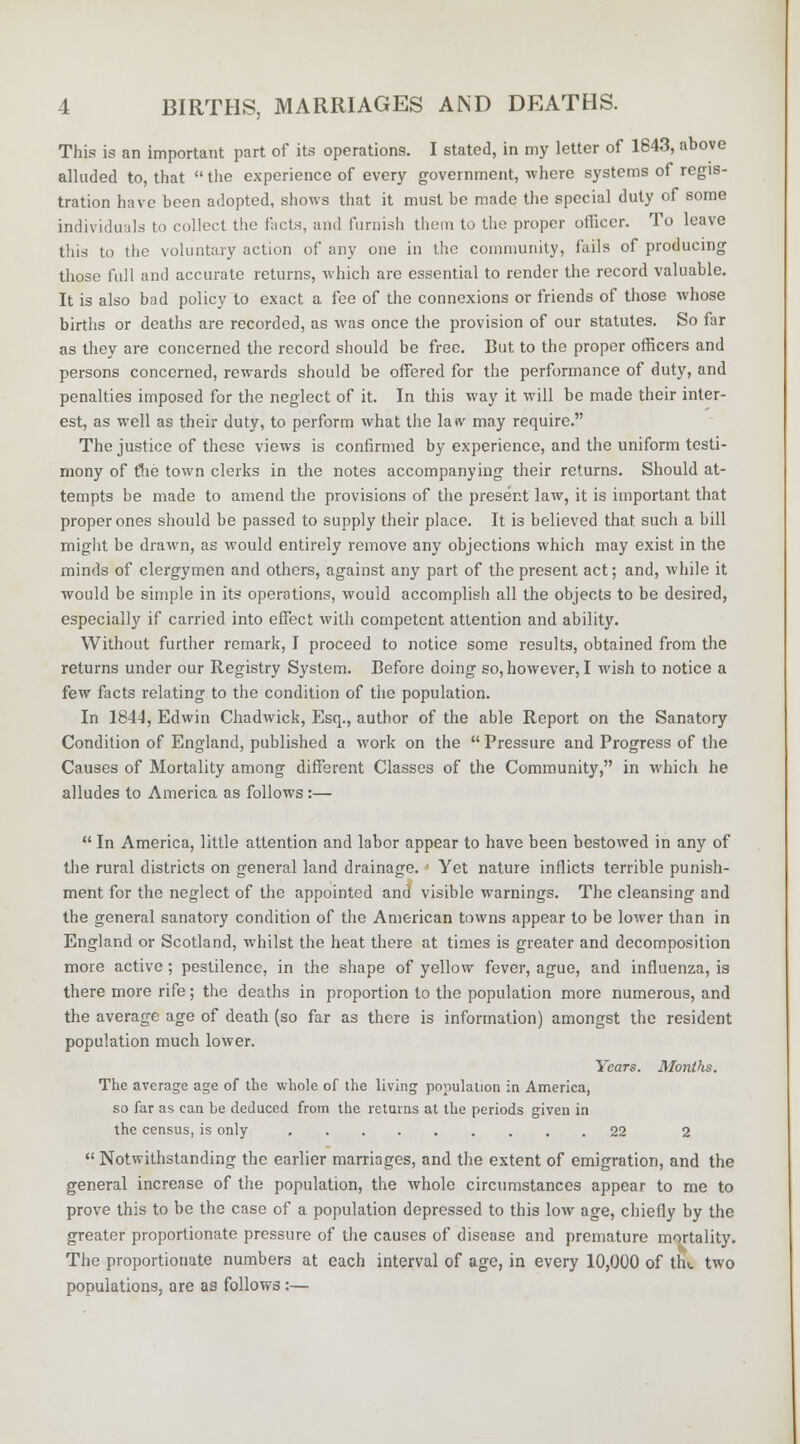 This is an important part of its operations. I stated, in my letter of 1843, above alluded to, that  the experience of every government, where systems of regis- tration have been adopted, shows that it must be made the special duty of some individuals to collect the facts, and furnish them to the proper officer. To leave this to the voluntary action of any one in the community, fails of producing those full and accurate returns, which are essential to render the record valuable. It is also bad policy to exact a fee of the connexions or friends of those whose births or deaths are recorded, as was once the provision of our statutes. So far as they are concerned the record should be free. But to the proper officers and persons concerned, rewards should be offered for the performance of duty, and penalties imposed for the neglect of it. In this way it will be made their inter- est, as well as their duty, to perform what the laiv may require. The justice of these views is confirmed by experience, and the uniform testi- mony of the town clerks in the notes accompanying their returns. Should at- tempts be made to amend the provisions of the present law, it is important that proper ones should be passed to supply their place. It is believed that such a bill might be drawn, as would entirely remove any objections which may exist in the minds of clergymen and others, against any part of the present act; and, while it would be simple in its operations, would accomplish all the objects to be desired, especially if carried into effect with competent attention and ability. Without further remark, I proceed to notice some results, obtained from the returns under our Registry System. Before doing so, however, I wish to notice a few facts relating to the condition of the population. In 1844, Edwin Chadwick, Esq., author of the able Report on the Sanatory Condition of England, published a work on the  Pressure and Progress of the Causes of Mortality among different Classes of the Community, in which he alludes to America as follows:—  In America, little attention and labor appear to have been bestowed in any of the rural districts on general land drainage. • Yet nature inflicts terrible punish- ment for the neglect of the appointed and visible warnings. The cleansing and the general sanatory condition of the American towns appear to be lower than in England or Scotland, whilst the heat there at times is greater and decomposition more active ; pestilence, in the shape of yellow fever, ague, and influenza, is there more rife; the deaths in proportion to the population more numerous, and the average age of death (so far as there is information) amongst the resident population much lower. Years. Months. The average age of the whole of the living population in America, so far as can be deduced from the returns at the periods given in the census, is only 22 2  Notwithstanding the earlier marriages, and the extent of emigration, and the general increase of the population, the whole circumstances appear to me to prove this to be the case of a population depressed to this low age, chiefly by the greater proportionate pressure of the causes of disease and premature mortality. The proportionate numbers at each interval of age, in every 10,000 of th«. two populations, are as follows :—