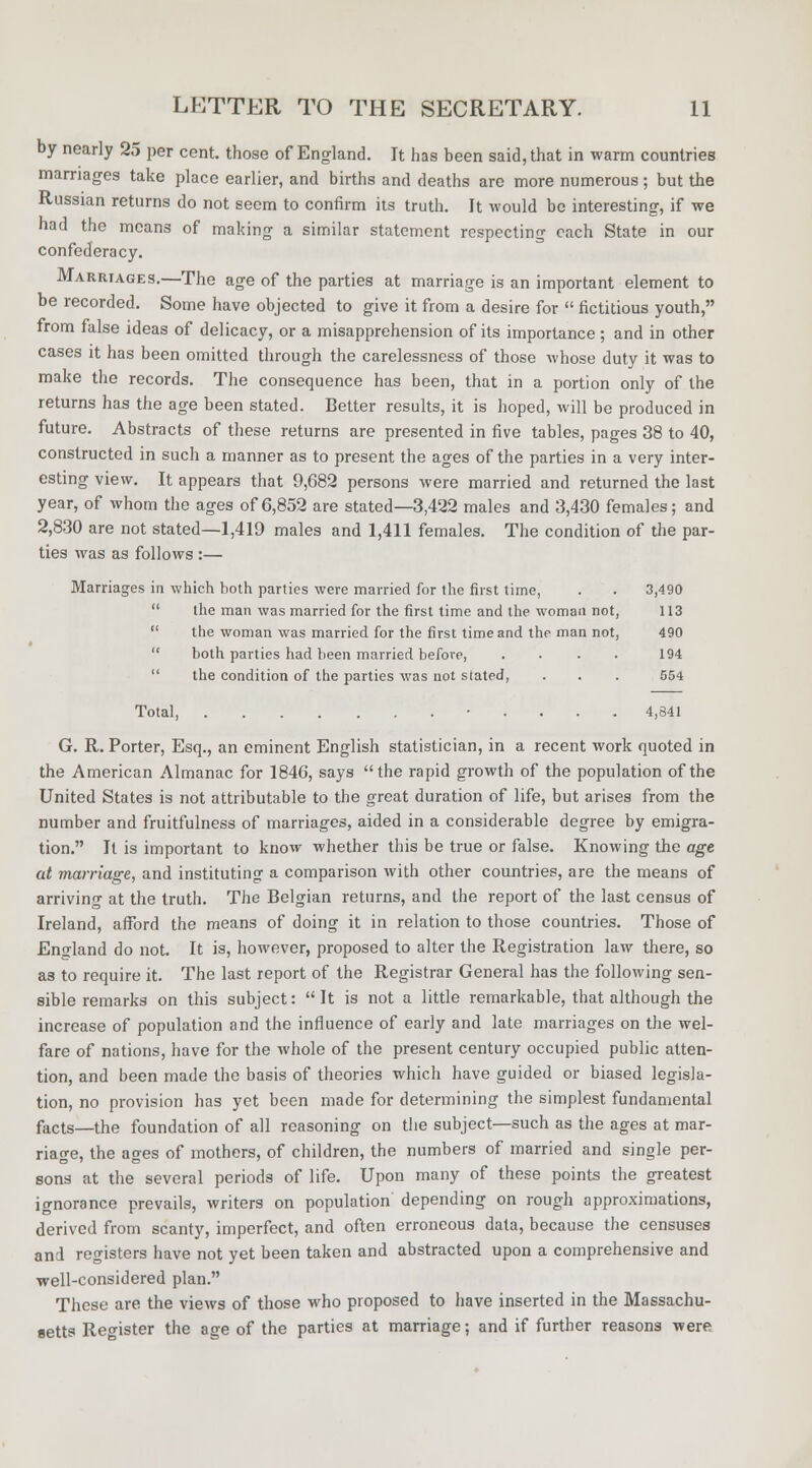 by nearly 25 per cent, those of England. It has been said, that in warm countries marriages take place earlier, and births and deaths are more numerous; hut the Russian returns do not seem to confirm its truth. It would be interesting, if we had the means of making a similar statement respecting each State in our confederacy. Marriages.—The age of the parties at marriage is an important element to be recorded. Some have objected to give it from a desire for  fictitious youth, from false ideas of delicacy, or a misapprehension of its importance ; and in other cases it has been omitted through the carelessness of those whose duty it was to make the records. The consequence has been, that in a portion only of the returns has the age been stated. Better results, it is hoped, will be produced in future. Abstracts of these returns are presented in five tables, pages 38 to 40, constructed in such a manner as to present the ages of the parties in a very inter- esting view. It appears that 9,682 persons were married and returned the last year, of whom the ages of 6,852 are stated—3,422 males and 3,430 females; and 2,830 are not stated—1,419 males and 1,411 females. The condition of the par- ties was as follows :— Marriages in which both parties were married for the first time, . . 3,490  the man was married for the first time and the woman not, 113  the woman was married for the first time and the man not, 490  both parties had been married before, . . . . 194  the condition of the parties was not stated, . . . 554 Total, • 4,841 G. R. Porter, Esq., an eminent English statistician, in a recent work quoted in the American Almanac for 1840, says the rapid growth of the population of the United States is not attributable to the great duration of life, but arises from the number and fruitfulness of marriages, aided in a considerable degree by emigra- tion. It is important to know whether this be true or false. Knowing the age at marriage, and instituting a comparison with other countries, are the means of arriving at the truth. The Belgian returns, and the report of the last census of Ireland, afford the means of doing it in relation to those countries. Those of England do not. It is, however, proposed to alter the Registration law there, so as to require it. The last report of the Registrar General has the following sen- sible remarks on this subject: It is not a little remarkable, that although the increase of population and the influence of early and late marriages on the wel- fare of nations, have for the whole of the present century occupied public atten- tion, and been made the basis of theories which have guided or biased legisla- tion, no provision has yet been made for determining the simplest fundamental facts—the foundation of all reasoning on the subject—such as the ages at mar- riage, the ages of mothers, of children, the numbers of married and single per- sons at the several periods of life. Upon many of these points the greatest ignorance prevails, writers on population depending on rough approximations, derived from scanty, imperfect, and often erroneous data, because the censuses and registers have not yet been taken and abstracted upon a comprehensive and well-considered plan. These are the views of those who proposed to have inserted in the Massachu- setts Register the age of the parties at marriage; and if further reasons were