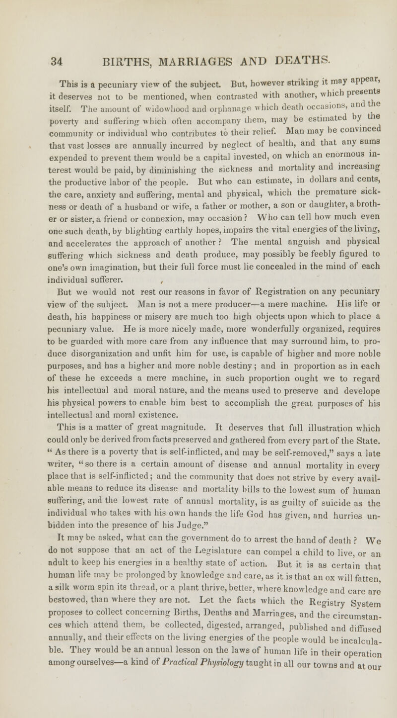 This is a pecuniary view of the subject. But, however striking it may appear, it deserves not to be mentioned, when contrasted with another, which presents itself. The amount of widowhood and orphanage which death occasions, and the poverty and suffering winch often accompany them, may be estimated by the community or individual who contributes tb their relief. Man may be convinced that vast losses are annually incurred by neglect of health, and that any sums expended to prevent them would be a capital invested, on which an enormous in- terest would be paid, by diminishing the sickness and mortality and increasing the productive labor of the people. But who can estimate, in dollars and cents, the care, anxiety and suffering, mental and physical, which the premature sick- ness or death of a husband or wife, a father or mother, a son or daughter, a broth- er or sister, a friend or connexion, may occasion ? Who can tell how much even one such death, by blighting earthly hopes, impairs the vital energies of the living, and accelerates the approach of another ? The mental anguish and physical suffering which sickness and death produce, may possibly be feebly figured to one's own imagination, but their full force must lie concealed in the mind of each individual sufferer. , But we would not rest our reasons in favor of Registration on any pecuniary view of the subject. Man is not a mere producer—a mere machine. His life or death, his happiness or misery are much too high objects upon which to place a pecuniary value. He is more nicely made, more wonderfully organized, requires to be guarded with more care from any influence that may surround him, to pro- duce disorganization and unfit him for use, is capable of higher and more noble purposes, and has a higher and more noble destiny; and in proportion as in each of these he exceeds a mere machine, in such proportion ought we to regard his intellectual and moral nature, and the means used to preserve and develope his physical powers to enable him best to accomplish the great purposes of his intellectual and moral existence. This is a matter of great magnitude. It deserves that full illustration which could only be derived from facts preserved and gathered from every part of the State.  As there is a poverty that is self-inflicted, and may be self-removed, says a late writer, so there i3 a certain amount of disease and annual mortality in every place that is self-inflicted; and the community that does not strive by every avail- able means to reduce its disease and mortality bills to the lowest sum of human suffering, and the lowest rate of annual mortality, is as guilty of suicide as the individual who takes with hi3 own hands the life God has given, and hurries un- bidden into the presence of his Judge. It may be asked, what can the government do to arrest the hand of death ? We do not suppose that an act of the Legislature can compel a child to live, or an adult to keep his energies in a healthy state of action. But it is as certain that human life may be prolonged by knowledge and care, as it is that an ox will fatten, a silk worm spin its thread, or a plant thrive, better, where knowledge and care are bestowed, than where they are not. Let the facts which the Registry System proposes to collect concerning Births, Deaths and Marriages, and the circumstan- ces which attend them, be collected, digested, arranged, published and diffused annually, and their effects on the living energies of the people would be incalcula- ble. They would be an annual lesson on the laws of human life in their operation among ourselves—a kind of Practical Physiology taught in all our towns and at our