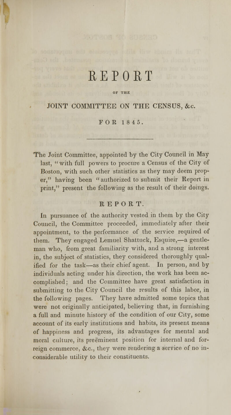 JOINT COMMITTEE ON THE CENSUS, &c. FOR 1845. The Joint Committee, appointed by the City Council in May last, with full powers to procure a Census of the City of Boston, with such other statistics as they may deem prop- er, having been  authorized to submit their Report in print, present the following as the result of their doings. REPORT. In pursuance of the authority vested in them by the City Council, the Committee proceeded, immediately after their appointment, to the performance of the service required of them. They engaged Lemuel Shattnck, Esquire,—a gentle- man who, from great familiarity with, and a strong interest in, the subject of statistics, they considered thoroughly qual- ified for the task—as their chief agent. In person, and by individuals acting under his direction, the work has been ac- complished; and the Committee have great satisfaction in submitting to the City Council the results of this labor, in the following pages. They have admitted some topics that were not originally anticipated, believing that, in furnishing a full and minute history of the condition of our City, some account of its early institutions and habits, its present means of happiness and progress, its advantages for mental and moral culture, its preeminent position for internal and for- reign commerce, &c, they were rendering a service of no in- considerable utility to their constituents.