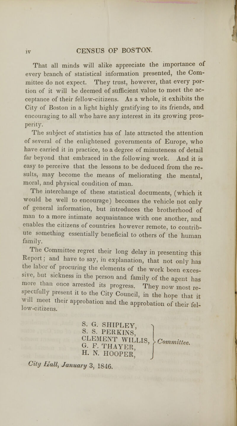 iv CENSUS OF BOSTON. That all minds will alike appreciate the importance of every branch of statistical information presented, the Com- mittee do not expect. They trust, however, that every por- tion of it will be deemed of sufficient value to meet the ac- ceptance of their fellow-citizens. As a whole, it exhibits the City of Boston in a light highly gratifying to its friends, and encouraging to all who have any interest in its growing pros- perity. The subject of statistics has of late attracted the attention of several of the enlightened governments of Europe, who have carried it in practice, to a degree of minuteness of detail far beyond that embraced in the following work. And it is easy to perceive that the lessons to be deduced from the re- sults, may become the means of meliorating the mental, moral, and physical condition of man. The interchange of these statistical documents, (which it would be well to encourage) becomes the vehicle not only of general information, but introduces the brotherhood of man to a more intimate acquaintance with one another, and enables the citizens of countries however remote, to contrib- ute something essentially beneficial to others of the human family. The Committee regret their long delay in presenting this Report; and have to say, in explanation, that not only has the labor of procuring the elements of the work been exces- sive, but sickness in the person and family of the agent has more than once arrested its progress. They now most re- spectfully present it to the City Council, in the hope that it will meet their approbation and the approbation of their fel- low-citizens. S. G. SHIPLEY, S. S. PERKINS, CLEMENT WILLIS G. F. THAYER, H. N. HOOPER, Committee. City Hall, January 3, 1846.