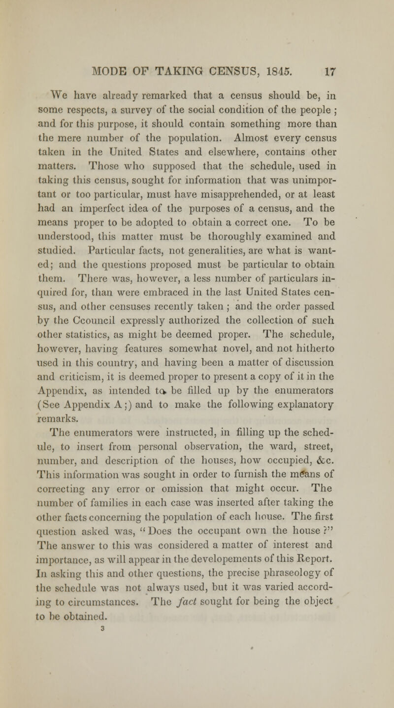 We have already remarked that a census should be, in some respects, a survey of the social condition of the people ; and for this purpose, it should contain something more than the mere number of the population. Almost every census taken in the United States and elsewhere, contains other matters. Those who supposed that the schedule, used in taking this census, sought for information that was unimpor- tant or too particular, must have misapprehended, or at least had an imperfect idea of the purposes of a census, and the means proper to be adopted to obtain a correct one. To be understood, this matter must be thoroughly examined and studied. Particular facts, not generalities, are what is want- ed; and the questions proposed must be particular to obtain them. There was, however, a less number of particulars in- quired for, than were embraced in the last United States cen- sus, and other censuses recently taken ; and the order passed by the Ccouncil expressly authorized the collection of such other statistics, as might be deemed proper. The schedule, however, having features somewhat novel, and not hitherto used in this country, and having been a matter of discussion and criticism, it is deemed proper to present a copy of it in the Appendix, as intended to> be filled up by the enumerators (See Appendix A;) and to make the following explanatory remarks. The enumerators were instructed, in filling up the sched- ule, to insert from personal observation, the ward, street, number, and description of the houses, how occupied, &c. This information was sought in order to furnish the m£ans of correcting any error or omission that might occur. The number of families in each case was inserted after taking the other facts concerning the population of each house. The first question asked was, Does the occupant own the house? The answer to this was considered a matter of interest and importance, as will appear in the developements of this Report. In asking this and other questions, the precise phraseology of the schedule was not always used, but it was varied accord- ing to circumstances. The fact sought for being the object to be obtained.