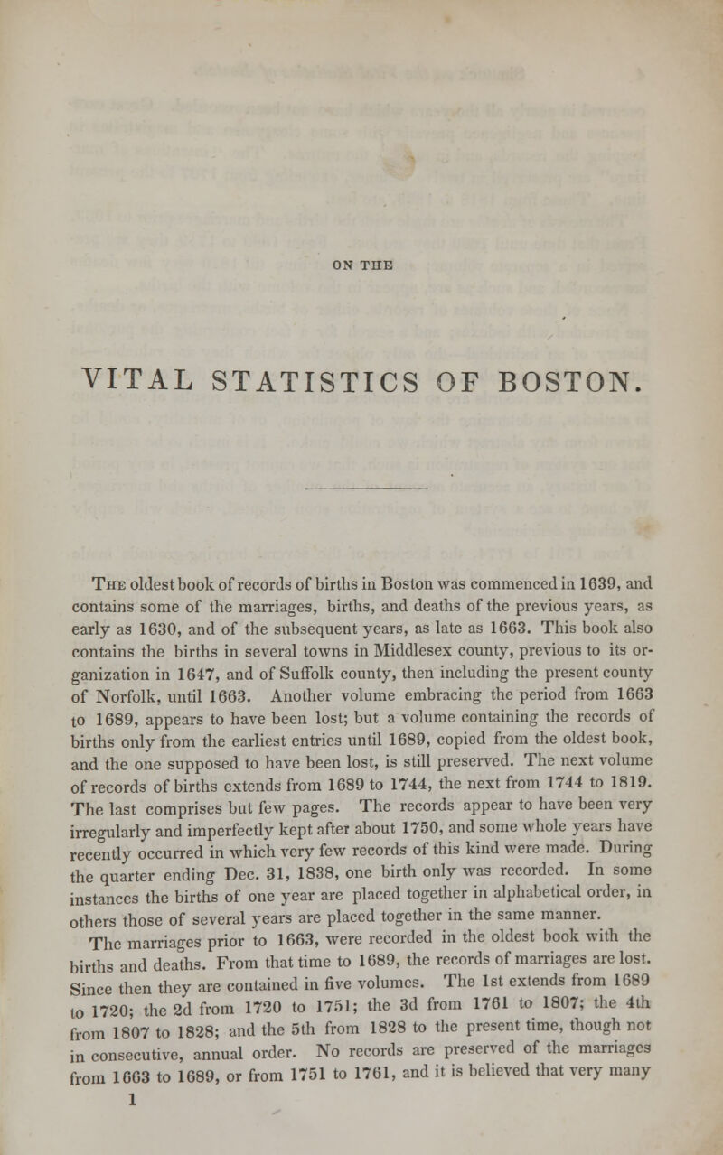 ON THE VITAL STATISTICS OF BOSTON. The oldest book of records of births in Boston was commenced in 1639, and contains some of the marriages, births, and deaths of the previous years, as early as 1630, and of the subsequent years, as late as 1663. This book also contains the births in several towns in Middlesex county, previous to its or- ganization in 1647, and of Suffolk county, then including the present county of Norfolk, until 1663. Another volume embracing the period from 1663 to 1689, appears to have been lost; but a volume containing the records of births only from the earliest entries until 1689, copied from the oldest book, and the one supposed to have been lost, is still preserved. The next volume of records of births extends from 1689 to 1744, the next from 1744 to 1819. The last comprises but few pages. The records appear to have been very irregularly and imperfectly kept after about 1750, and some whole years have recently occurred in which very few records of this kind were made. During the quarter ending Dec. 31, 1838, one birth only was recorded. In some instances the births of one year are placed together in alphabetical order, in others those of several years are placed together in the same manner. The marriages prior to 1663, were recorded in the oldest book with the births and deaths. From that time to 1689, the records of marriages are lost. Since then they are contained in five volumes. The 1st extends from 1689 to 1720; the 2d from 1720 to 1751; the 3d from 1761 to 1807; the 4th from 1807 to 1828; and the 5th from 1828 to the present time, though not in consecutive, annual order. No records are preserved of the marriages from 1663 to 1689, or from 1751 to 1761, and it is believed that very many 1