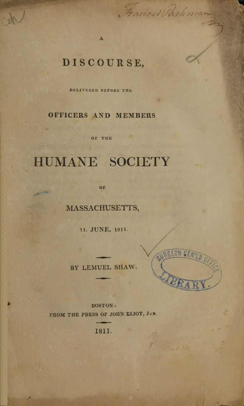 DISCOURSE, DELIVERED BEFORE THE OFFICERS AND MEMBERS HUMANE SOCIETY MASSACHUSETTS, 11. JUNE, 1811. c/\ \ ^sn^. BY LEMUEL SHAW BOSTON: FROM THE PRESS OF JOHN ELIOT, Ju». 1811.