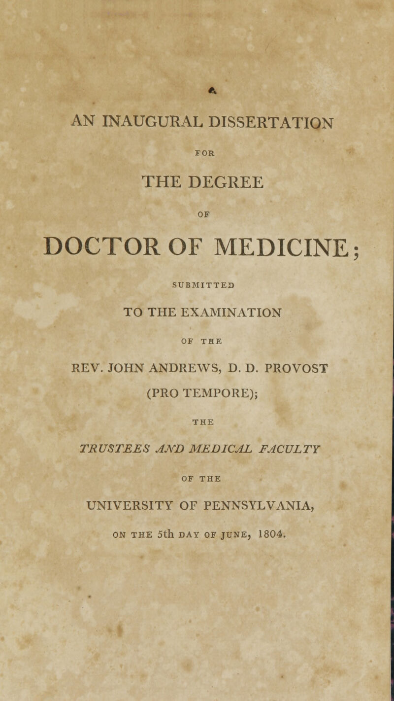 41 AN INAUGURAL DISSERTATION FOR THE DEGREE OF DOCTOR OF MEDICINE; SUBMITTED TO THE EXAMINATION OF THE REV. JOHN ANDREWS, D. D. PROVOST (PRO TEMPORE); THE TRUSTEES AND MEDICAL FACULTY OF THE UNIVERSITY OF PENNSYLVANIA, ON THE 5th DAY OF JUNE, 1804.