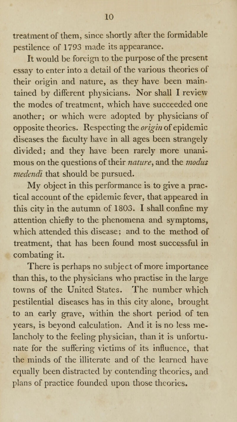 treatment of them, since shortly after the formidable pestilence of 1793 made its appearance. It would be foreign to the purpose of the present essay to enter into a detail of the various theories of their origin and nature, as they have been main- tained by diiferent physicians. Nor shall I review the modes of treatment, which have succeeded one another; or which were adopted by physicians of opposite theories. Respecting the orig'm of epidemic diseases the faculty have in all ages been strangely divided; and they have been rarely more unani- mous on the questions of their nature, and the modus medendi that should be pursued. My object in this performance is to give a prac- tical account of the epidemic fever, that appeared in this city in the autumn of 1803. I shall confine my attention chiefly to the phenomena and symptoms, which attended this disease; and to the method of treatment, that has been found most succe^ssful in combating it. There is perhaps no subject of more importance than this, to the physicians Avho practise in the large towns of the United States. The number which pestilential diseases has in this city alone, brought to an early grave, within the short period of ten years, is beyond calculation. And it is no less me- lancholy to the feeling physician, than it is unfortu- nate for the suffering victims of its influence, that the minds of the illiterate and of the learned have equally been distracted by contending theories, and plans of practice founded upon those theories.