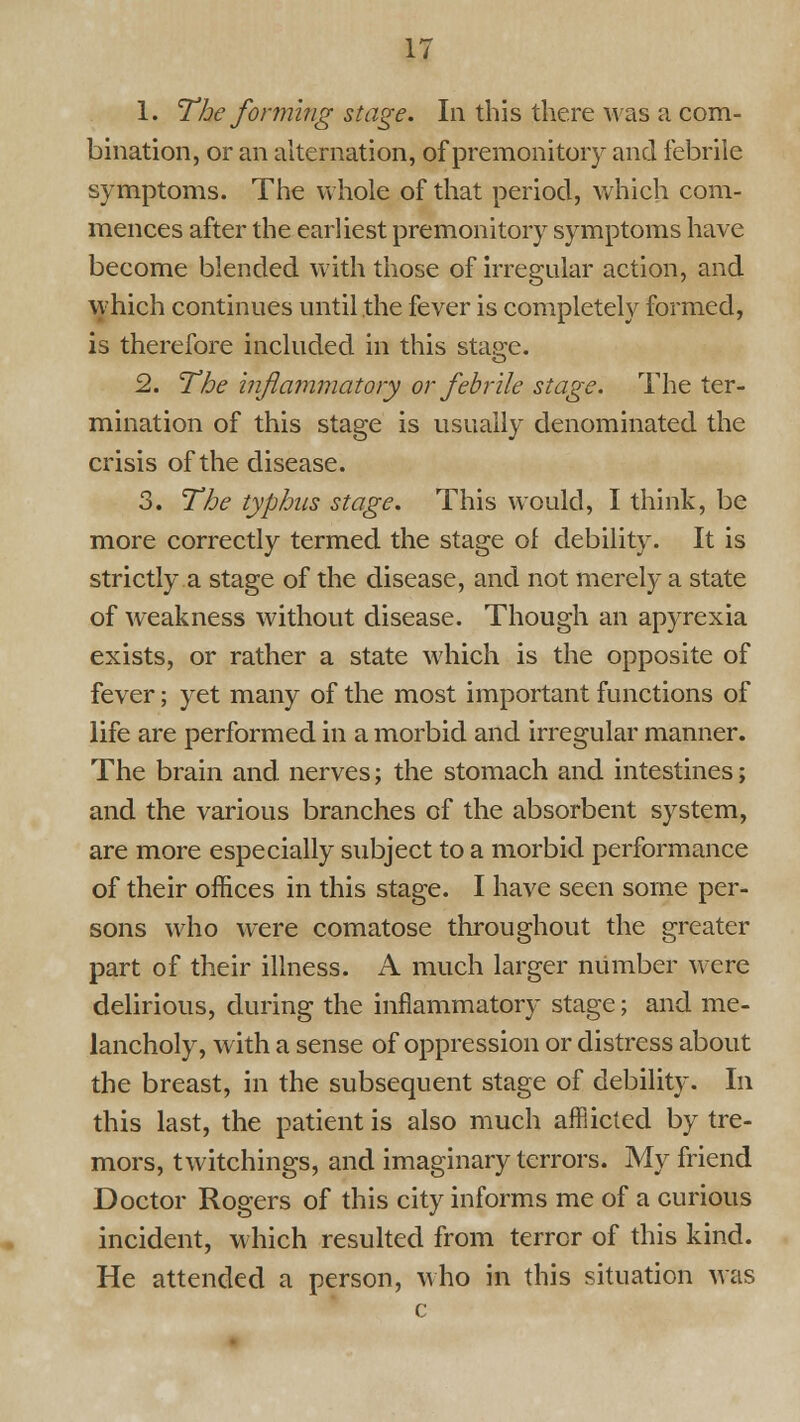 1. The forming stage. In this there was a com- bination, or an alternation, of premonitory and febrile symptoms. The whole of that period, which com- mences after the earliest premonitory symptoms have become blended with those of irregular action, and which continues until the fever is completely formed, is therefore included in this stajje. 2. The injiammatory or febrile stage. The ter- mination of this stage is usually denominated the crisis of the disease. 3. The typhus stage. This would, I think, be more correctly termed the stage of debility. It is strictly a stage of the disease, and not merely a state of weakness without disease. Though an apyrexia exists, or rather a state which is the opposite of fever; yet many of the most important functions of life are performed in a morbid and irregular manner. The brain and nerves; the stomach and intestines; and the various branches of the absorbent system, are more especially subject to a morbid performance of their offices in this stage. I have seen some per- sons who were comatose throughout the greater part of their illness. A much larger number were delirious, during the inflammatory stage; and me- lancholy, with a sense of oppression or distress about the breast, in the subsequent stage of debility. In this last, the patient is also much afflicted by tre- mors, twitchings, and imaginary terrors. My friend Doctor Rogers of this city informs me of a curious incident, which resulted from terror of this kind. He attended a person, who in this situation was