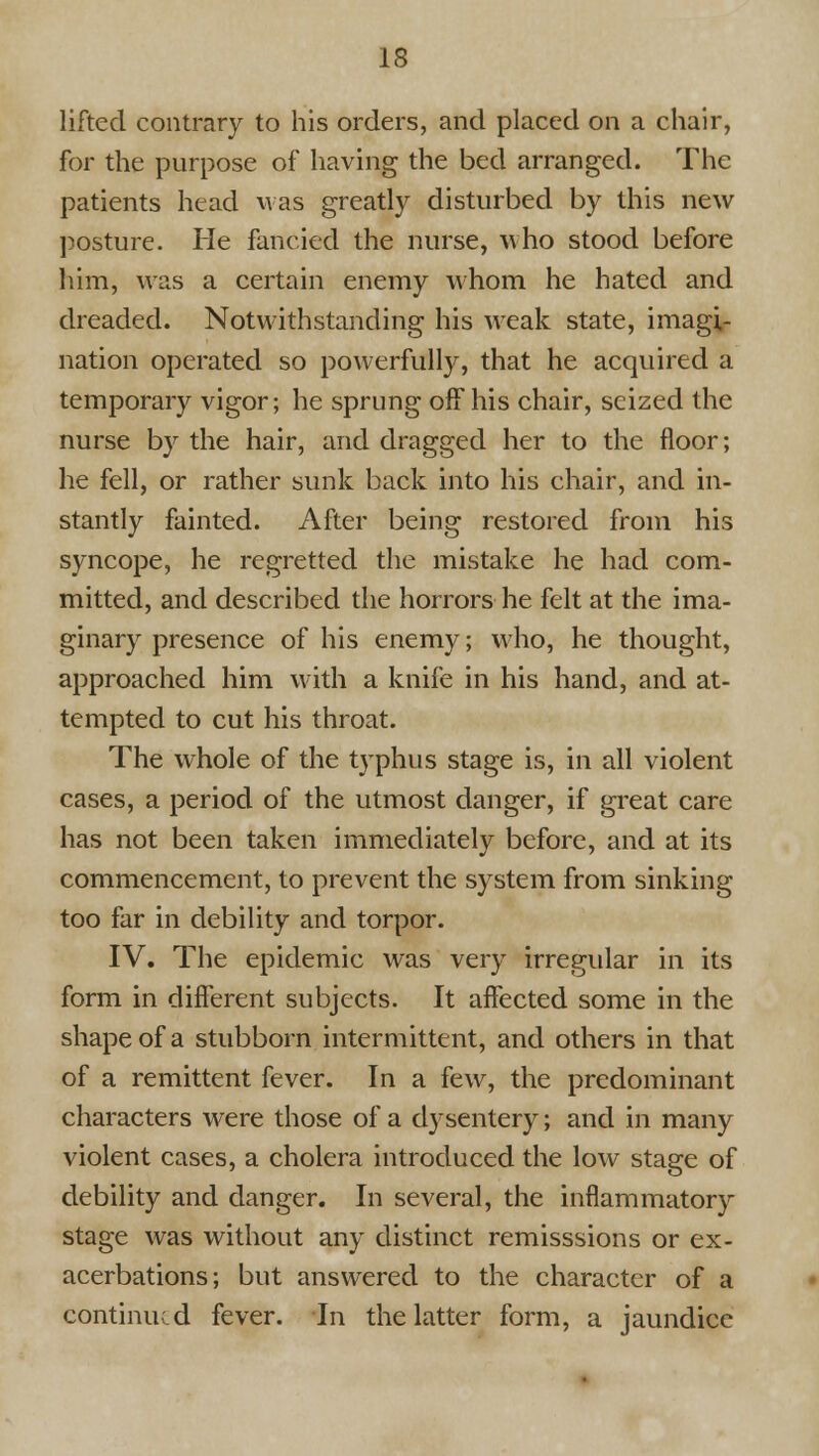 lifted contrary to his orders, and placed on a chair, for the purpose of having the bed arranged. The patients head Mas greatly disturbed by this new j5osture. He fancied the nurse, who stood before him, was a certain enemy whom he hated and dreaded. Notwithstanding his weak state, imagi- nation operated so powerfully, that he acquired a temporary vigor; he sprung off his chair, seized the nurse by the hair, and dragged her to the floor; he fell, or rather sunk back into his chair, and in- stantly fainted. After being restored from his syncope, he regretted the mistake he had com- mitted, and described the horrors he felt at the ima- ginary presence of his enemy; who, he thought, approached him with a knife in his hand, and at- tempted to cut his throat. The whole of the t3'phus stage is, in all violent cases, a period of the utmost danger, if great care has not been taken immediately before, and at its commencement, to prevent the system from sinking too far in debility and torpor. IV. The epidemic was very irregular in its form in different subjects. It affected some in the shape of a stubborn intermittent, and others in that of a remittent fever. In a few, the predominant characters were those of a dysentery; and in many violent cases, a cholera introduced the low stage of debility and danger. In several, the inflammatory stage was without any distinct remisssions or ex- acerbations; but answered to the character of a continued fever. In the latter form, a jaundice