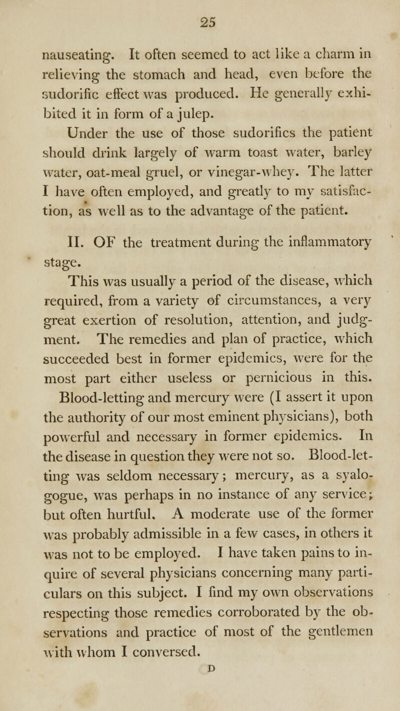 nauseating. It often seemed to act like a charm in relieving the stomach and head, even before the sudorific effect was produced. He generally exhi- bited it in form of a julep. Under the use of those sudorifics the patient should drink largely of warm toast water, barley water, oat-meal gruel, or vinegar-whey. The latter I have often employed, and greatly to my satisfac- tion, as well as to the advantage of the patient. II. OF the treatment during the inflammatory stage. This was usually a period of the disease, which required, from a variety of circumstances, a very great exertion of resolution, attention, and judg- ment. The remedies and plan of practice, which succeeded best in former epidemics, were for the most part either useless or pernicious in this. Blood-letting and mercury were (I assert it upon the authority of our most eminent physicians), both powerful and necessary in former epidemics. In the disease in question they were not so. Blood-let- ting was seldom necessary; mercury, as a syalo- gogue, was perhaps in no instance of any service; but often hurtful. A moderate use of the former was probably admissible in a few cases, in others it was not to be employed. I have taken pains to in- quire of several physicians concerning many parti- culars on this subject. I fmd my own observations respecting those remedies corroborated by the ob- servations and practice of most of the gentlemen with whom I conversed. D