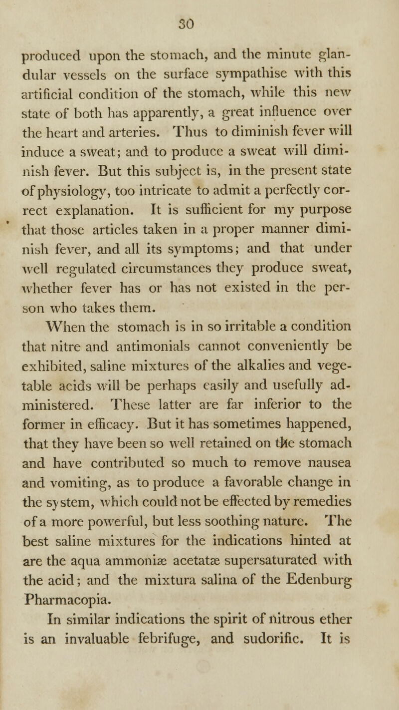 produced upon the stomach, and the minute glan- dular vessels on the surface sympathise with this artificial condition of the stomach, while this new state of both has apparently, a great influence over the heart and arteries. Thus to diminish fever will induce a sweat; and to produce a sweat will dimi- nish fever. But this subject is, in the present state of physiology, too intricate to admit a perfectly cor- rect explanation. It is suflicient for my purpose that those articles taken in a proper manner dimi- nish fever, and all its symptoms; and that under well regulated circumstances they produce sweat, whether fever has or has not existed in the per- son who takes them. When the stomach is in so irritable a condition that nitre and antimonials cannot conveniently be exhibited, saline mixtures of the alkalies and vege- table acids will be perhaps easily and usefully ad- ministered. These latter are far inferior to the former in efficacy. But it has sometimes happened, that they have been so well retained on the stomach and have contributed so much to remove nausea and vomiting, as to produce a favorable change in the system, which could not be effected by remedies of a more powerful, but less soothing nature. The best saline mixtures for the indications hinted at are the aqua ammonise acetatse supersaturated with the acid; and the mixtura salina of the Edenburg Pharmacopia. ! In similar indications the spirit of nitrous ether f is an invaluable febrifuge, and sudorific. It is