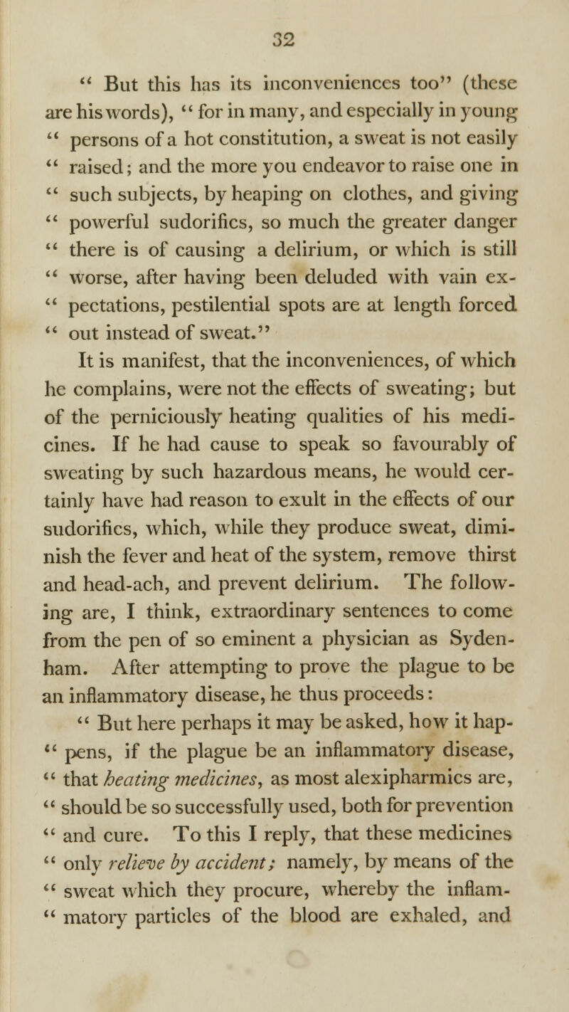  But this has its inconveniences too (these are his words),  for in many, and especially in young  persons of a hot constitution, a sweat is not easily  raised; and the more you endeavor to raise one in  such subjects, by heaping on clothes, and giving  powerful sudorifics, so much the greater danger  there is of causing a delirium, or which is still *' worse, after having been deluded with vain ex-  pectations, pestilential spots are at length forced  out instead of sweat. It is manifest, that the inconveniences, of which he complains, were not the effects of sweating; but of the perniciously heating qualities of his medi- cines. If he had cause to speak so favourably of sweating by such hazardous means, he would cer- tainly have had reason to exult in the effects of our sudorifics, which, while they produce sweat, dimi- nish the fever and heat of the system, remove thirst and head-ach, and prevent delirium. The follow- ing are, I think, extraordinary sentences to come from the pen of so eminent a physician as Syden- ham. After attempting to prove the plague to be an inflammatory disease, he thus proceeds:  But here perhaps it may be asked, how it hap- *' pens, if the plague be an inflammatory disease,  that heating medicines^ as most alexipharmics are,  should be so successfully used, both for prevention  and cure. To this I reply, that these medicines  only reliei^e by accident; namely, by means of the  sweat which they procure, whereby the inflam-  matory particles of the blood are exhaled, and