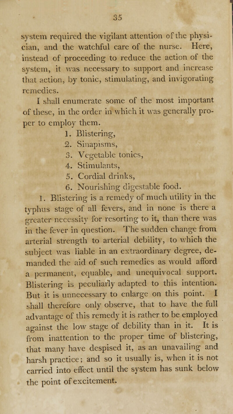 system required the vigilant attention of the physi- cian, and the watchful care of the nurse. Here, instead of proceeding to reduce the action of the system, it v/as necessary to support and increase that action, by tonic, stimulating, and invigorating remedies. I shall enumerate some of the most important of these, in the order in which it was generally pro- per to employ them. 1. Blistering, .2. Sinapisms, 3. Vegetable tonics, 4. Stimulants, 5. Cordial drinks, 6. Nourishing digestable food. 1. Blistering is a remedy of much utility in the typhus stage of all fevers, and in none is there a s:reater necessity for resorting to it, than there was in the fever in question. The sudden change from arterial strength to arterial debility, to which the subject was liable in an extraordinary degree, de- manded the aid of such remedies as would afford a permanent, equable, and unequivocal support. Blistering is peculiarly adapted to this intention. But it is unnecessary to enlarge on this point. I shall therefore only observe, that to have the full advantage of this remedy it is rather to be employed against the low stage of debility than in it. It is from inattention to the proper time of blistering, that many have despised it, as an unavailing and harsh practice; and so it usually is, when it is not carried into effect until the system has sunk below the point of excitement.