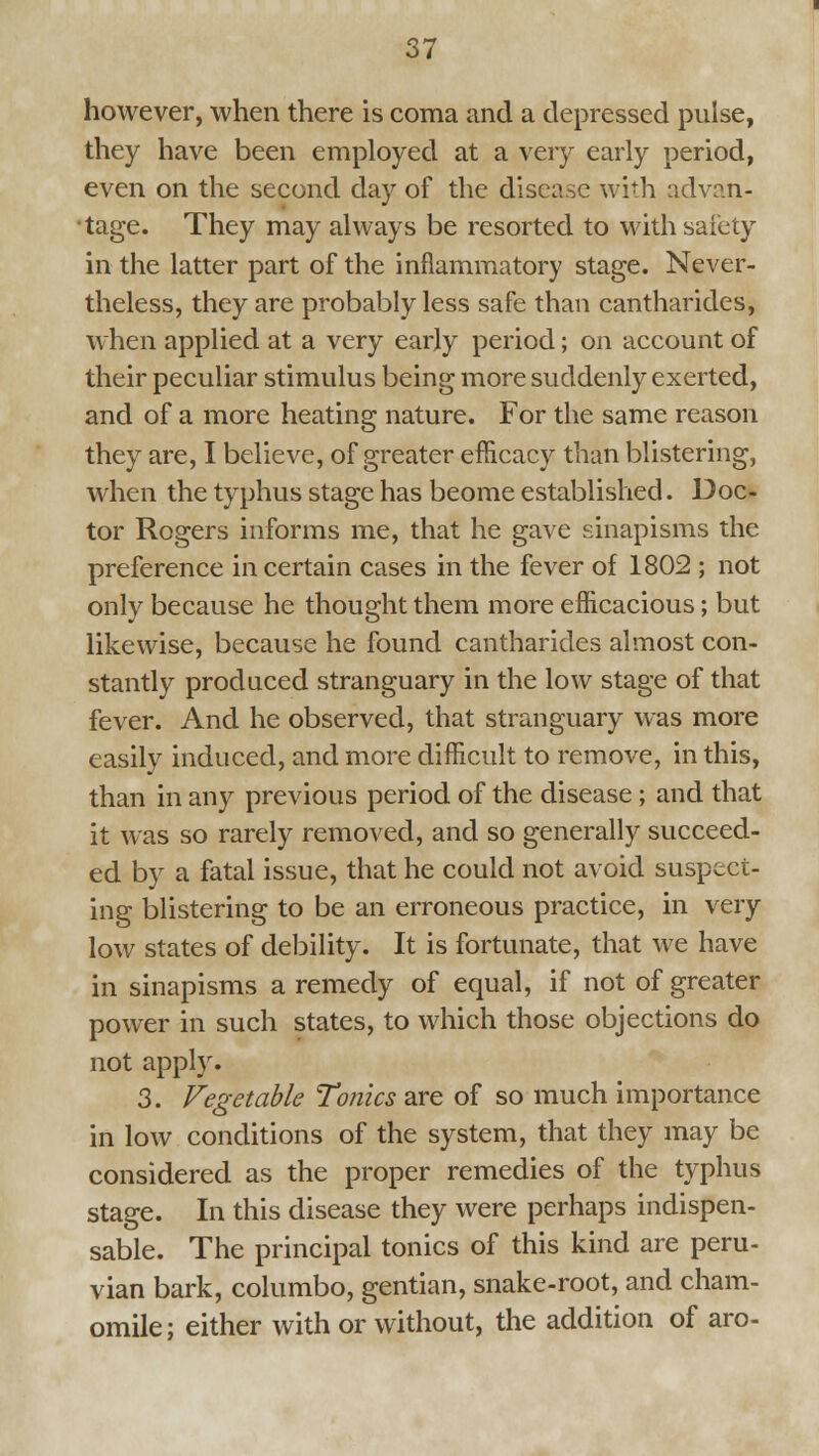 however, when there is coma and a depressed pulse, they have been employed at a very early period, even on the second day of the disease with advan- •tage. They may always be resorted to with safety in the latter part of the inflammatory stage. Never- theless, they are probably less safe than cantharides, when applied at a very early period; on account of their peculiar stimulus being more suddenly exerted, and of a more heating nature. For the same reason they are, I believe, of greater efficacy than blistering, when the typhus stage has beome established. Doc- tor Rogers informs me, that he gave sinapisms the preference in certain cases in the fever of 1802 ; not only because he thought them more efficacious; but likewise, because he found cantharides almost con- stantly produced stranguary in the low stage of that fever. And he observed, that stranguary was more easily induced, and more difficult to remove, in this, than in any previous period of the disease; and that it was so rarely removed, and so generally succeed- ed by a fatal issue, that he could not avoid suspect- ing blistering to be an erroneous practice, in very low states of debility. It is fortunate, that we have in sinapisms a remedy of equal, if not of greater power in such states, to which those objections do not appl}\ 3. Vegetable Tonics are of so much importance in low conditions of the system, that they may be considered as the proper remedies of the typhus stage. In this disease they were perhaps indispen- sable. The principal tonics of this kind are peru- vian bark, columbo, gentian, snake-root, and cham- omile; either with or without, the addition of aro-