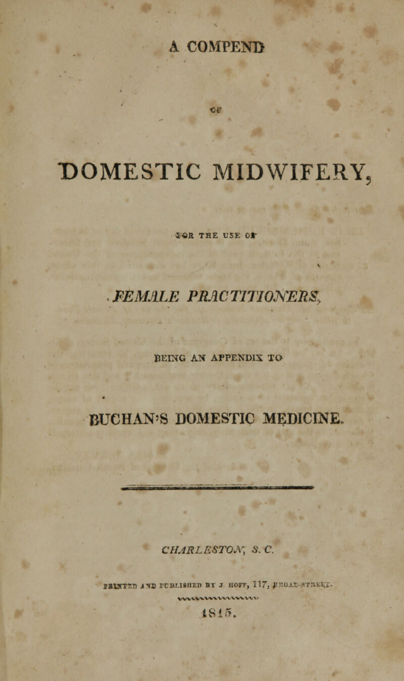 A COMPEND OF DOMESTIC MIDWIFERY, ior the use or FEMALE PRACTITIONERS, BEING AN APPENDIX TO BUCHAN'S DOMESTIC MEDICINE, CHARLESTON S.C. *%X3rtT.Tl J-SD rCDMSIIEJ) BT J 1IOFF, 117, }'ROAMTOKiiJ. vvvvwvvx wa. w-v v x > • 1815.