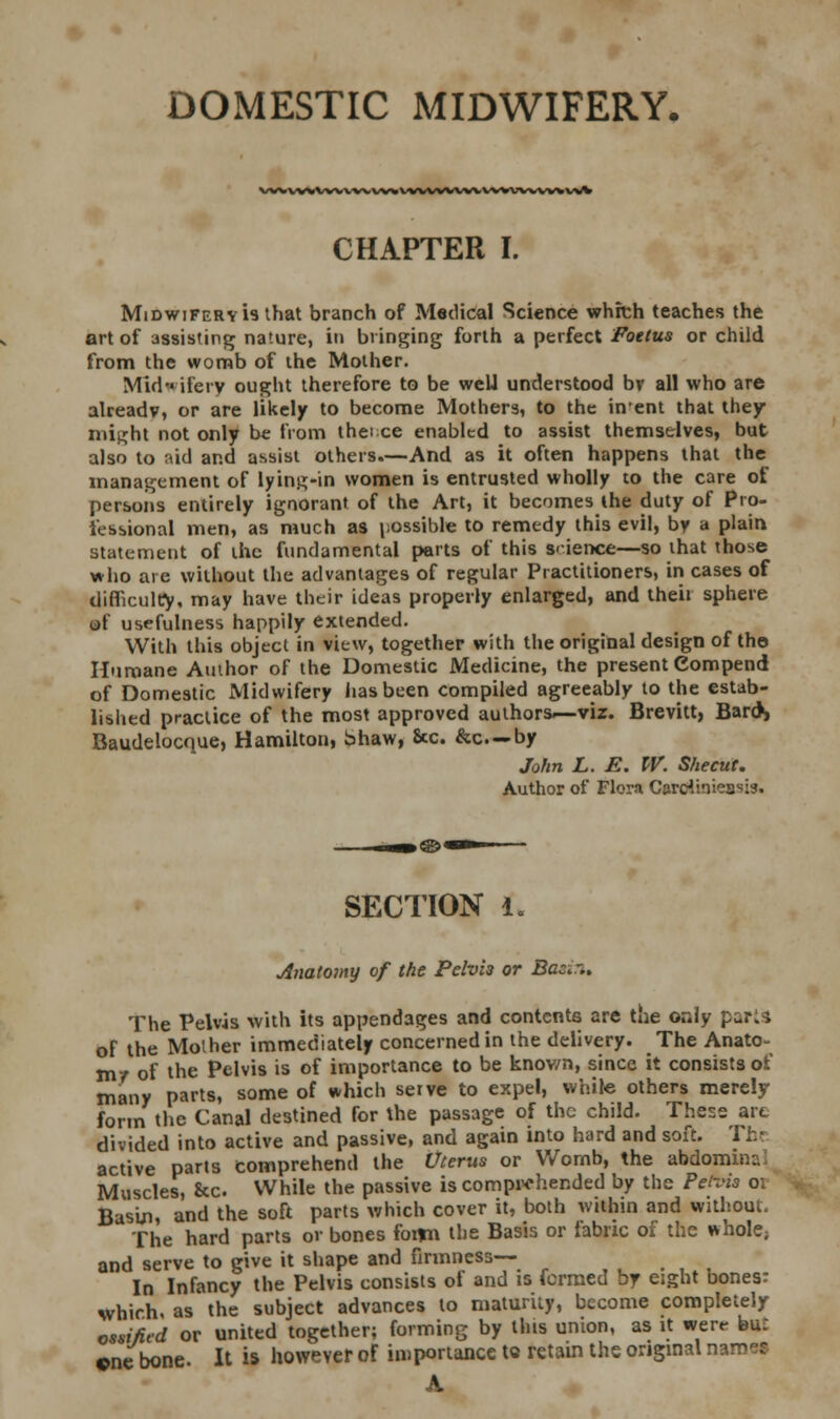 DOMESTIC MIDWIFERY. VWWWVWWW^WWWWVWWWVWV^ CHAPTER I. Midwifery is that branch of Medical Science which teaches the art of assisting nature, in bringing forth a perfect Foetus or child from the womb of the Mother. Mid ifery ought therefore to be well understood bv all who are already, or are likely to become Mothers, to the inent that they niit^ht not only be from thei ce enabled to assist themselves, but also to aid and assist others.—And as it often happens that the management of lyin.u;-in women is entrusted wholly to the care of persons entirely ignorant of the Art, it becomes the duty of Pro- fessional men, as much as possible to remedy this evil, by a plain statement of the fundamental parts of this science—so that those who are without the advantages of regular Practitioners, in cases of difficulty, may have their ideas properly enlarged, and then sphere of usefulness happily extended. With this object in view, together with the original design of the Humane Author of the Domestic Medicine, the present Compend of Domestic Midwifery lias been compiled agreeably to the estab- lished practice of the most approved author*—viz. Brevitt, Bards Baudelocnue, Hamilton, bhaw, &c. &c—by John L. E. W. Shecut. Author of Flora Cordiniea^isi. SECTION 1. Anatomy of the Pelvi3 or Bac.%. The Pelvis with its appendages and contents are the or.ly part \ of the Mother immediately concerned in the delivery. The Anato- my of the Pelvis is of importance to be known, since it consists of many parts, some of which serve to expel, while others merely form the Canal destined for the passage of the child. These arc divided into active and passive, and again into hard and soft. The active parts comprehend the Uterus or Wornb, the abdomina Muscles, &c While the passive is comprehended by the Petvis 01 Basin, and the soft parts which cover it, both within and without. The hard parts or bones foitn the Basis or fabric of the whole; and serve to give it shape and firmness— In Infancy the Pelvis consists of and is formed by eight bones: which, as the subject advances to maturity, become completely ossified or united together; forming by this union, as it were buc ©ne bone. It is however of importance to retain the original m A