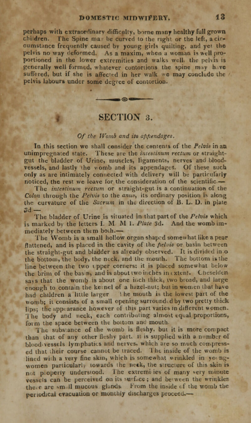 perhaps with extraordinary difficulty, borne many healthy full grown children. The Spine ma be curved to the right or the left, a cir- cumstance frequently caused bv young girls quilting, and ye' the pelvis no way deformed. As a maxim, when a woman is well pro- portioned in the lower extremities and walks well, the pelvis is generally well formtd. whatever contortions the spine may h ve Buffered, but if she is affec^d in her walk we may conclude the pelvis labours under some degree of contortion. SECTION 3. Of the Womb and it® a/ifiendages. In this section we shall consider the contents of the Pelvis in an unimpregnated state. These arc the intestinum rectum or straight- gut the bladder of Urine, muscles, ligaments, nerves and blood- vessels, and lastly the womb and its appendages. Of these such only as are intimately connected with delivery will be particularly noticed, the rest we leave lor the consideration of the scientific — The intestinum rectum or straight-gut is a continuation of the Colon thiough the Pelvis to the anus, its ordinary position is along the curvature of the Sacrum in the direction of B. L. D. in plate 3d— The bladder of Urine is situated in that part of {.he Pelvis which is marked bv the letters I. M JNI 1. Plate 3d. And the womb im- mediately between thtm boih.— The Womb is a small hollow organ shaprd somewhat like a pear flattened, and is placed in the cavity of the fielvis or basin between the straight-gut and bladder as already observed. It is divided in o the bottom, the body, the inck, and the mouth. The bottom is the line between the two t pper corners: it is placed somewhat below the brim of thebasn, and is about two inches in extent. Cheseldtn says that the womb is about one inch thick, two broad, and large enough to contain the ke:nel of a hazel-nut; but in won,en that have had children a little larger l he mouth is the lowest part of the womb; it consists of a small opening surrounded by two pretty thick lips; the ;»pp< arance however of this part varies in different women. The body and neck, each contributing almost equal proportions, fotm the space between th<- boitom and mouth. The subs-.ance of the womb is fleshy, but it is more con pact than that of any other fleshy part, it is supplied with a number oi bloodvessels lymphatics and nerves, which are so much compress- ed that .heir course cannot be traced. I he inside of the womb is lintel with a very fine skin, which is somewhat wrinkled in yo. ng- women particularly towards ;he neck, the s'.ructure of this skin is not psoperly understood. The extremi ies of many *ery minute vessels can be perceived on its mi< Lee ; and between the wrinkle? theif are »m II mucous gLrxls From the inside < f the womb the periodical evacuation or monthly discharges proceed.—