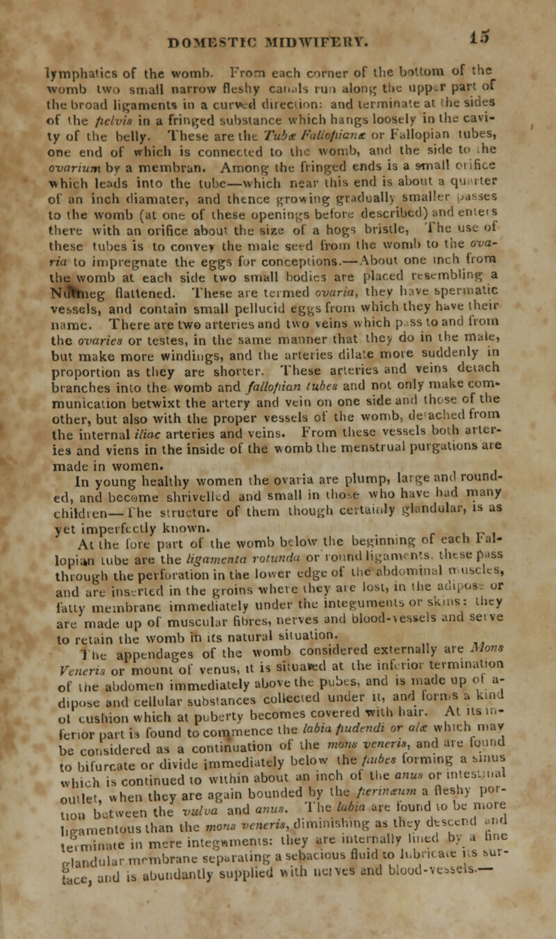 lymphatics of the womb. From each corner of the bottom of the womb two small narrow fleshy canals run along the upp.r part of the broad ligaments in a curved direction: and terminate at 'he sides of the ficlvis in a fringed substance which hangs loosely in the cavi- ty of the belly. These are the Tuba Falio/iicna or Fallopian tubes, one end of which is connected to the womb, and the side to ,he ovarium by a membran. Among the fringed ends is a small etince which leads into the tube—which near this end is about a qu, iter of an inch diamater, and thence growing gradually smaller hisses to the womb (at one of these openings before described) and enteis there with an orifice about the size of a hogs bristle, The use of these tubes is to convey the male seed from the womb to the ova- ria to impregnate the eggs for conceptions.— About one inch from the womb at each side two small bodies are placed resembling a NrrVhieg Uattened. These are termed ovaria, they have spermatic vessels, and contain small pellucid egys from which they have their name. There are two arteries and two veins which pass I© and from the ovaries or testes, in the same manner that they do in the male, but make more windings, and the arteries dilate more suddenly in proportion as they are shorter. These arteries and veins detach branches into the womb and fallofiian tubes and not only make com- munication betwixt the artery and vein on one side and these of the other, but also with the proper vessels of the womb, de ached from the internal iliac arteries and veins. From these vessels both arter- ies and viens in the inside of the womb the menstrual purgations are made in women. In young healthy women the ovaria are plump, large and round- ed, and become shrivelled and small in those who have had many children— the structure of them though certainly glandular, is as yet imperfectly known. At the lore part of the womb below the beginning of each fal- lopian tube are the ligamenta rotunda or round ligaments, thtse pass through the perforation in the lower edge of the abdominal n usclcs, and are inserted in the groins where they are lost, in the adipost or fatty membrane immediately under the integuments or skins: they are made up of muscular filnes, nerves and blood-vessels and set ve to retain the womb in its natural situation. The appendages of the womb considered externally are Mons Veneris or mount of venus, it is situated at the inferior termination of the abdomen immediately above the pubes, and is made up ol a- dmose and cellular substances collected under it, and Forms a kind ol cushion which at puberty becomes covered with hair. At lis in- fenor part is found to commence the labia fiudendi or a/a which mar be considered as a continuation of the mom veneris and are found to bifurcate or divide immediately below the /atbes lormmg a sinus which is continued to within about an inch of the anus or mlcsuual outlet, when they are again bounded by the fierinaum a fleshy por- Uon between the vulva and anus. The labia are bund to be more ligamentous than the mons w«rw,/inunishrog as they descend anU terminate in mere integuments: they are internally lined by a line n-landular membrane separating a sebacious fluid to lubricate its *ur- tacc and is abundantly supplied with ueivel and bioud-vessels.—
