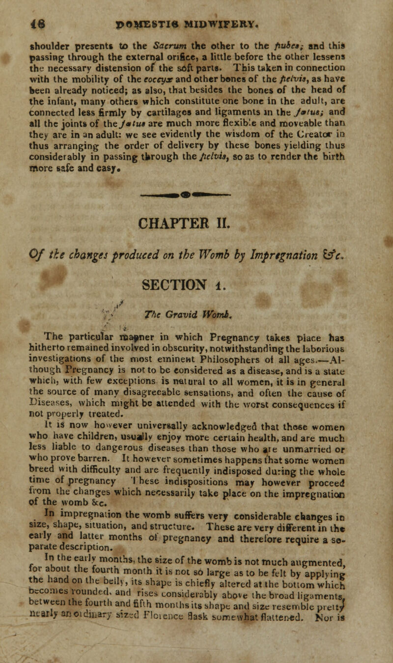 shoulder presents to the Sacrum the other to the fiubcs; and this passing through the external orifice, a little before the other lessens the necessary distension of the soft parts. This taken in connection with the mobility of the coccyx and other bones of the fieivia, as have been already noticed; as also, that besides the bones of the head of the infant, many others which constitute one bone in the adult, are connected less firmly by cartilages and ligaments in the J»tus; and all the joints of the Jmtus are much more flexible and moveable than the/ are in an adult: we see evidently the wisdom of the Creator in thus arranging the order of delivery by these bones yielding thus considerably in passing through the fielviat so as to render the birth more safe and easy* CHAPTER XL Of the changes produced on the Womb by Impregnation &c« SECTION i. The Gravid Womb. The particular manner in which Pregnancy takes place has hitherto remained involved in obscurity, notwithstanding the laborious investigations of the most eminent Philosophers oi all ages.—Al- though Pregnancy is not to be considered as a disease, and is a state which, with few exceptions is natural to all women, it is in general the source of many disagreeable sensations, and often the cause of Diseases, which might be attended with the worst consequences if not properly treated. It is now however universally acknowledged that those women who have children, usually enjoy more certain health, and are much less liable to dangerous diseases than those who ate unmarried or who prove barren. It however sometimes happens that some women breed with difficulty and are frequently indisposed during the whole time of pregnancy These indispositions may however proceed from the changes which necessarily take place on the impregnation of the womb Sec. In impregnation the womb suffers very considerable changes in size, shape, situation, and structure. These are very different in the early and latter months of pregnancy and therefore require a se- parate description. In the early months, the size of the womb is not much augmented for about the fourth month it is not sO large as to be felt by applying the hand on the bell,, its shape is chiefly altered at the bottom which Becomes rounded, and rises considerably above the broad ligaments, between the fourth and fifth months its shape and size resemble p.eit/ ntarly arteidicary sized Floience flask somewhat flattened. Nor is *