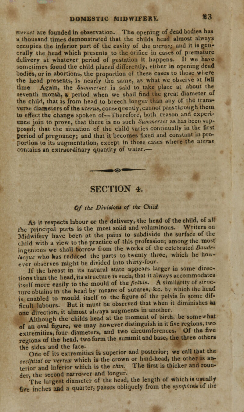 nenet are founded in observation. The opening of dead bodies has -<* thousand times demonstrated that the childs head almost always occupies the inferior part of the cavity of the uterus; and it is gen- erally the head which presents to the orifice in cases of premature delivery at whatever period ol gestation it happens. It we have sometimes found the child placed differently, either in opening dead bodies, or in abortions, the proportion of these cases to those wlere the head presents, is nearly the same, as what we observe at fall time Again, the Summerset is said to take place at about the seventh monuh, % period when we shall find the great diameter of the child, that is from head to breech longer than any of the trans- verse diameters of the uferu*, consequenUy, cannot pass through them to effect the change spoken of—Therefore, both reason and experi- ence join to prove, that there is no such Summerset as has been sup- posed; that the situation of the child varies continually in the first period of pregnancy; and that it becomes fixed and constant in pro- portion to its augmentation, except in those cases where the uterus contains an extraordinary quantity of water.— SECTION 4. Of the Division* of the Child As it respects labour or the delivery, the head of the child, of aH the principal parts is the most solid and voluminous. Writers on Midwifery have been at the pains to subdivide the surface of the child with a view to the practice of this profession; among the most ingenious we shall borrow fiom the works of the celebiated Baude- Iscque who has reduced the parts to twenty three, which he how- ever observes might be divided into thirty-tour. If the breast in its natural state appears larger in some direc- tions than the head,its structure is such, that it always accommodates itself more easily to the mould of the fielvia. A similarity ol struc- ture obtains in the head by means of sutures, &c. by which the head is enabled to mould itself to the figure of the pelvis in some dif- ficult labours. But it must be observed that when it diminishes m one direction, it almost always augments in another. Although the childs head at the moment of birth, be somewhat of an oval figure, we may however distinguish in it five regions, two extremities, four diameters, and two circumferences. Ot the five regions of the head, two form the summit and base, the three others the sides and the face. . One of its extremities is superior and posterior; we call that the oecihital or vertex which is the crown or hind-head, the other is an- terior and inferior which is the chin. The first is thicker and roun- der, the second narrower and longer. The largest diameter of the head, the length of which is usually five inches and a quarter, passes obliquely from the symphisis ot the