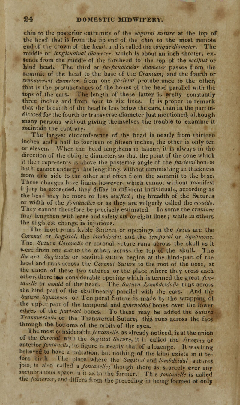 chin to the posterior extremity of the sagittal suture at the top of the head that is from the ip end of the chin to the most remote end of the crown of the heart) and is c ailed t lie oblique diameter. The middle or longiluainal diameter, which is about an inch shorter, ex- tends from the middle of the forche.d to the top of the occifiut or hind head* The third or peipendicu'ar diameter passes fiom 'he summit of .he head to the base of the Cranium; and the fourth or transversal diameter, from one fiarietal protuberance to the other, that is the pro'uberanccs of the bones of the head parallel with the tops of the ears. The length of these latter is pretty constantly three inches and from four to six lines. It is proper to remark that the breadth of the head is less below the ears, than ift the part in- dicated for the fourth or transverse diameter just mentioned, although many persons without giving themselves the trouble to examine it maintain the contrary. The largest circumference of the head is nearly from thirteen inches and a half to fourteen or fifteen inches, the other is only ten or eleven. When the he. d lengthens in labour, it is always in the direction of the oblique diameter, so that the point of the cone which it then represents is above the posterior angle of the parietalbon.s* bat it cannot undergo ^his lengthlng, without diminishing in thickness from one side to the other and often from the summit to the h;-se. These changes have limits however, which cannot without manifest J j«>ry be exceeded, they differ in different individuals-, according as the head may be more or less ossi/icd; the breadth of the Sutures or width of the Jlntanellcs or as they are vulgarly called the moulds. They cannot therefore be precisely estimated. In some the cranium may lengthen with ease and safety six or eight lines; while in others Ihe sl'gh est chmge is injurious. The most remarkable Sutures or openings in the fatus are the Caro?ial or Sagittal, the lambdoidal and the temporal or Squamous. 1 he Sutwa Coronulis or coronal suture runs across the skull as it uere from one ear to the other, across the top of the skull. The Su ura Sagittalis or sagittal suture begins at the hind-part of the head and runs across the Coronal Suture to the root of the nose, at the union of these two sutures or the place where they cross each other, there i«a considerable opening which is termed the great fon- ia,telle or mould of the head. The Sutura Lambdoidalis runs across the hind part of the skull nearly parallel with the ears. And the Sutura Squamosa or Ten.poral Suture is made by the wrapping of the upper part of the temporal and sphenoidal bones over the lower edges of the parietal bones. To these may be added the Sutura Transversalis or the Transversal Suture, this runs across the lace through the bottoms of the orbits of the eyes. i he most c< nsidei able fontandle, as already noticed, is at the union of the Coronal with the Sagittal Suture, it i called the J>regma or anterior fontanel, its figure is nearly that of a lozenge. It was long believed to have a pulsation, but nothing of the kino exists in it be- lore birih I he place where the Sagittal and lambdoidal sutures join, is aUo called a Jontanellt; though there is scarcely ever any membranous space in it as in the former. Th s /organelle is called the ftdburior, and differs from the preceding in being formed of only