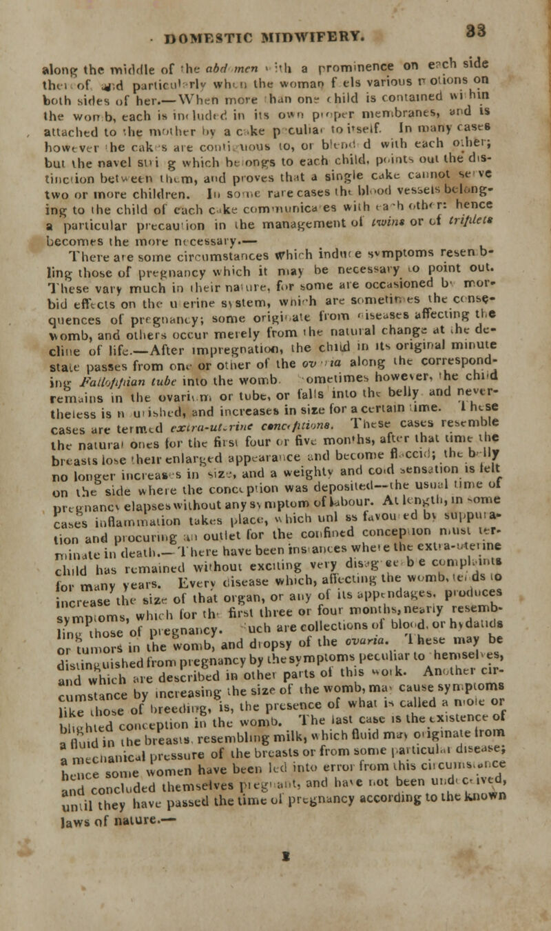 along the middle of 'he abdmen . :th a prominence on e^ch side thei of uj.d particularly when the woman f els various notions on both sides of her.—When more han on- < hild is contained wi htn the won b, each is included in its own proper membranes, and is attached to the mother »>v a c ke p cuba. to i'seif. In many cases however he cakes are conti uous to, ot blend d with each ptherj but the navel sui g which b( ongs to each child, points out the dis- tinction between Hum, and proves that a single cake cannot se ve two or more children. In some rare cases tht blood vessels belong- ing to the child of each eke com-mmica es with ea-h other: hence a particular precaution in the management ot twins or ot triplets becomes the mote m cessary.— There ate some circumstances Whi^h induce svmptoms resen b- ling those of pregnancy which it may be necessary ,o point out. These vary much in iheif nature, for some are occasioned b' mor- bid effects on the u erine s\stem, which are sometimes the cense-- qnences of pregnancy; some originate from useases affecting the womb, and others occur merely from the natural change at ihe de- cline of life—After impregnation, the child in Us original minute State passes from one or other of the ov xa along the correspond- ing Failojifdan tube into the womb omeiimes however, 'he chid remains in the ovarium or tube, or falls into the belly and never- theless is n ui ibhed, and increases in sire for a certain ime. I hese cases are termed exira-uLrinc cfic,fitvms. These cases resemble the natura' ones for the first four or five mon'hs, after that time the breasts lose 'heir enlarged appearance and become flaccid} the brllT no longer increases in size, and a weighty and co-d sensation is lelt on the side where the conception was deposited-ihe usual time of Dreenanc\ elapses without any s> mptom of labour. At length, in some cases inflammation takes place, which unl ss favou ed bv supptna- lion and procuring an outlet for the confined concepnon n.ust ter- ruinate in death — There have been instances whe.e the extia-utenne child has remained wi'hout exciting very disagecb e coniph-u.ts for many years. Every disease which, affecting the womb, |« ds ro ncrease the size of that organ, or any of its appendages, producea svmptoms, which lor tlv first three or four montbs.nearly resemb- ling those of pregnancy. uch are collections ol blood, or hvdauds or tumor, in the womb, and dropsy of the ovurta I hese may be d[a inguishedfrom pregnancy by thesympioms peculiar to hemsehes, ad wheh are described in other parts oi this work. Another cir- c mstance by increasing the size of the womb, ma> cause symptoms li^T hose o7hreed,,g, is, the presence of what is called a mole or hurtted conception in the womb. The last case is the existence of a fluid in the breasts resembling milk, o hich fluid m*r originate trom I mechanical pressure of the breasts or from some particular disease; he e some -omen have been led into error from this circumstance and concluded themselves pieguant, and have not been undeceived, uniil they have- passed the time ol pregnancy according to the known laws of nature.—